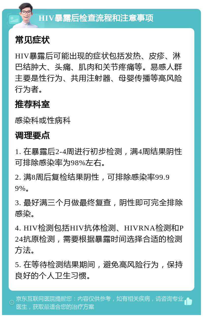 HIV暴露后检查流程和注意事项 常见症状 HIV暴露后可能出现的症状包括发热、皮疹、淋巴结肿大、头痛、肌肉和关节疼痛等。易感人群主要是性行为、共用注射器、母婴传播等高风险行为者。 推荐科室 感染科或性病科 调理要点 1. 在暴露后2-4周进行初步检测，满4周结果阴性可排除感染率为98%左右。 2. 满8周后复检结果阴性，可排除感染率99.99%。 3. 最好满三个月做最终复查，阴性即可完全排除感染。 4. HIV检测包括HIV抗体检测、HIVRNA检测和P24抗原检测，需要根据暴露时间选择合适的检测方法。 5. 在等待检测结果期间，避免高风险行为，保持良好的个人卫生习惯。