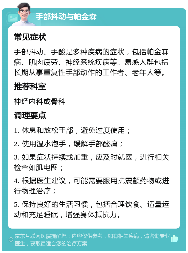 手部抖动与帕金森 常见症状 手部抖动、手酸是多种疾病的症状，包括帕金森病、肌肉疲劳、神经系统疾病等。易感人群包括长期从事重复性手部动作的工作者、老年人等。 推荐科室 神经内科或骨科 调理要点 1. 休息和放松手部，避免过度使用； 2. 使用温水泡手，缓解手部酸痛； 3. 如果症状持续或加重，应及时就医，进行相关检查如肌电图； 4. 根据医生建议，可能需要服用抗震颤药物或进行物理治疗； 5. 保持良好的生活习惯，包括合理饮食、适量运动和充足睡眠，增强身体抵抗力。