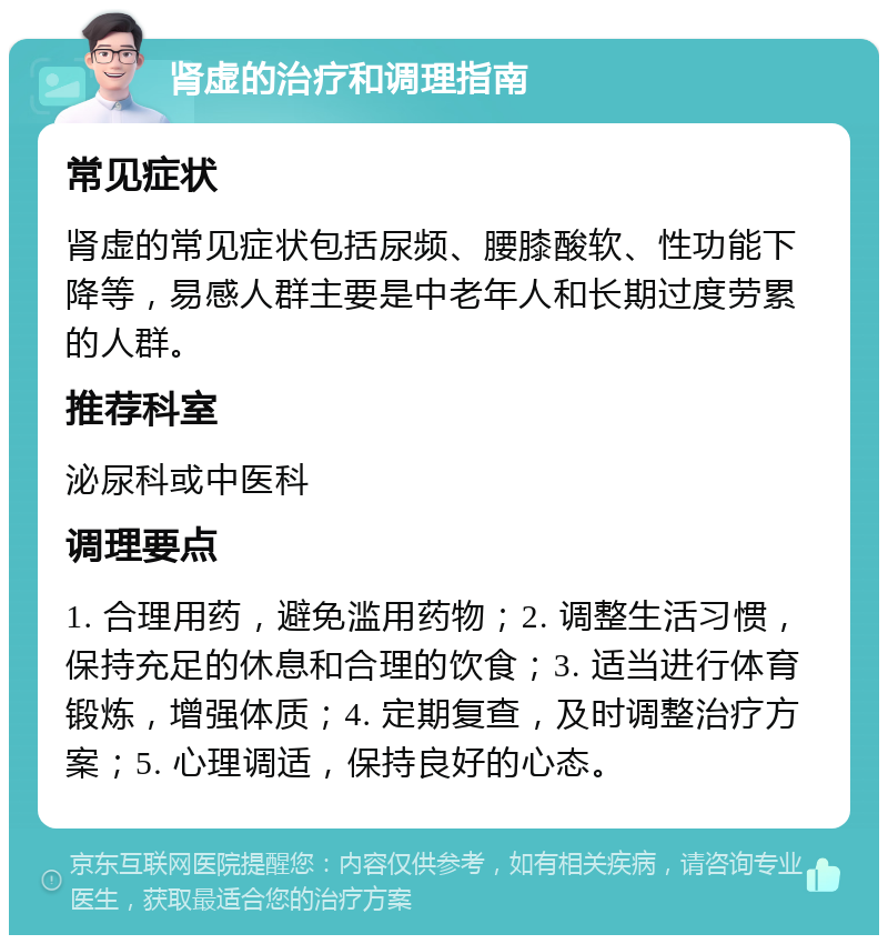 肾虚的治疗和调理指南 常见症状 肾虚的常见症状包括尿频、腰膝酸软、性功能下降等，易感人群主要是中老年人和长期过度劳累的人群。 推荐科室 泌尿科或中医科 调理要点 1. 合理用药，避免滥用药物；2. 调整生活习惯，保持充足的休息和合理的饮食；3. 适当进行体育锻炼，增强体质；4. 定期复查，及时调整治疗方案；5. 心理调适，保持良好的心态。