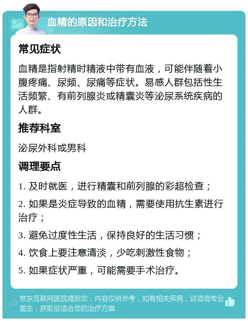 血精的原因和治疗方法 常见症状 血精是指射精时精液中带有血液，可能伴随着小腹疼痛、尿频、尿痛等症状。易感人群包括性生活频繁、有前列腺炎或精囊炎等泌尿系统疾病的人群。 推荐科室 泌尿外科或男科 调理要点 1. 及时就医，进行精囊和前列腺的彩超检查； 2. 如果是炎症导致的血精，需要使用抗生素进行治疗； 3. 避免过度性生活，保持良好的生活习惯； 4. 饮食上要注意清淡，少吃刺激性食物； 5. 如果症状严重，可能需要手术治疗。