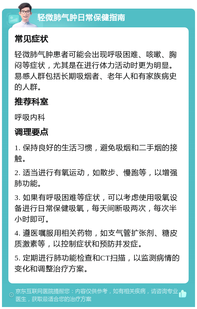 轻微肺气肿日常保健指南 常见症状 轻微肺气肿患者可能会出现呼吸困难、咳嗽、胸闷等症状，尤其是在进行体力活动时更为明显。易感人群包括长期吸烟者、老年人和有家族病史的人群。 推荐科室 呼吸内科 调理要点 1. 保持良好的生活习惯，避免吸烟和二手烟的接触。 2. 适当进行有氧运动，如散步、慢跑等，以增强肺功能。 3. 如果有呼吸困难等症状，可以考虑使用吸氧设备进行日常保健吸氧，每天间断吸两次，每次半小时即可。 4. 遵医嘱服用相关药物，如支气管扩张剂、糖皮质激素等，以控制症状和预防并发症。 5. 定期进行肺功能检查和CT扫描，以监测病情的变化和调整治疗方案。