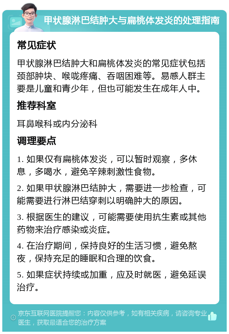 甲状腺淋巴结肿大与扁桃体发炎的处理指南 常见症状 甲状腺淋巴结肿大和扁桃体发炎的常见症状包括颈部肿块、喉咙疼痛、吞咽困难等。易感人群主要是儿童和青少年，但也可能发生在成年人中。 推荐科室 耳鼻喉科或内分泌科 调理要点 1. 如果仅有扁桃体发炎，可以暂时观察，多休息，多喝水，避免辛辣刺激性食物。 2. 如果甲状腺淋巴结肿大，需要进一步检查，可能需要进行淋巴结穿刺以明确肿大的原因。 3. 根据医生的建议，可能需要使用抗生素或其他药物来治疗感染或炎症。 4. 在治疗期间，保持良好的生活习惯，避免熬夜，保持充足的睡眠和合理的饮食。 5. 如果症状持续或加重，应及时就医，避免延误治疗。