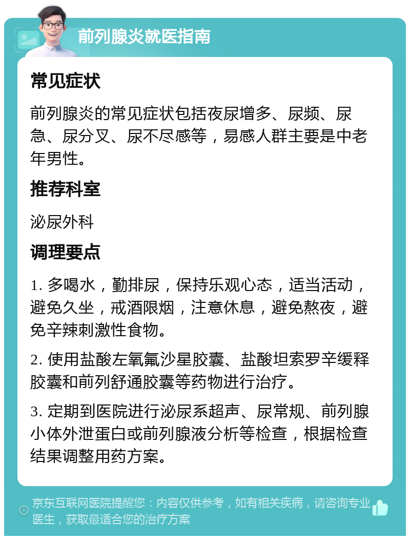 前列腺炎就医指南 常见症状 前列腺炎的常见症状包括夜尿增多、尿频、尿急、尿分叉、尿不尽感等，易感人群主要是中老年男性。 推荐科室 泌尿外科 调理要点 1. 多喝水，勤排尿，保持乐观心态，适当活动，避免久坐，戒酒限烟，注意休息，避免熬夜，避免辛辣刺激性食物。 2. 使用盐酸左氧氟沙星胶囊、盐酸坦索罗辛缓释胶囊和前列舒通胶囊等药物进行治疗。 3. 定期到医院进行泌尿系超声、尿常规、前列腺小体外泄蛋白或前列腺液分析等检查，根据检查结果调整用药方案。