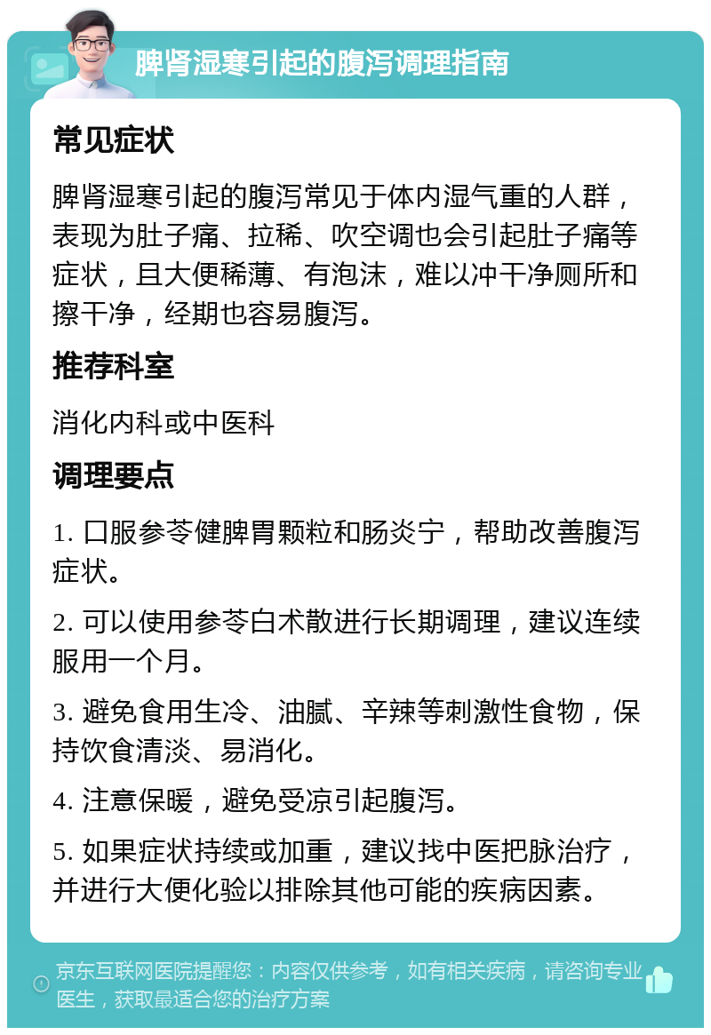 脾肾湿寒引起的腹泻调理指南 常见症状 脾肾湿寒引起的腹泻常见于体内湿气重的人群，表现为肚子痛、拉稀、吹空调也会引起肚子痛等症状，且大便稀薄、有泡沫，难以冲干净厕所和擦干净，经期也容易腹泻。 推荐科室 消化内科或中医科 调理要点 1. 口服参苓健脾胃颗粒和肠炎宁，帮助改善腹泻症状。 2. 可以使用参苓白术散进行长期调理，建议连续服用一个月。 3. 避免食用生冷、油腻、辛辣等刺激性食物，保持饮食清淡、易消化。 4. 注意保暖，避免受凉引起腹泻。 5. 如果症状持续或加重，建议找中医把脉治疗，并进行大便化验以排除其他可能的疾病因素。