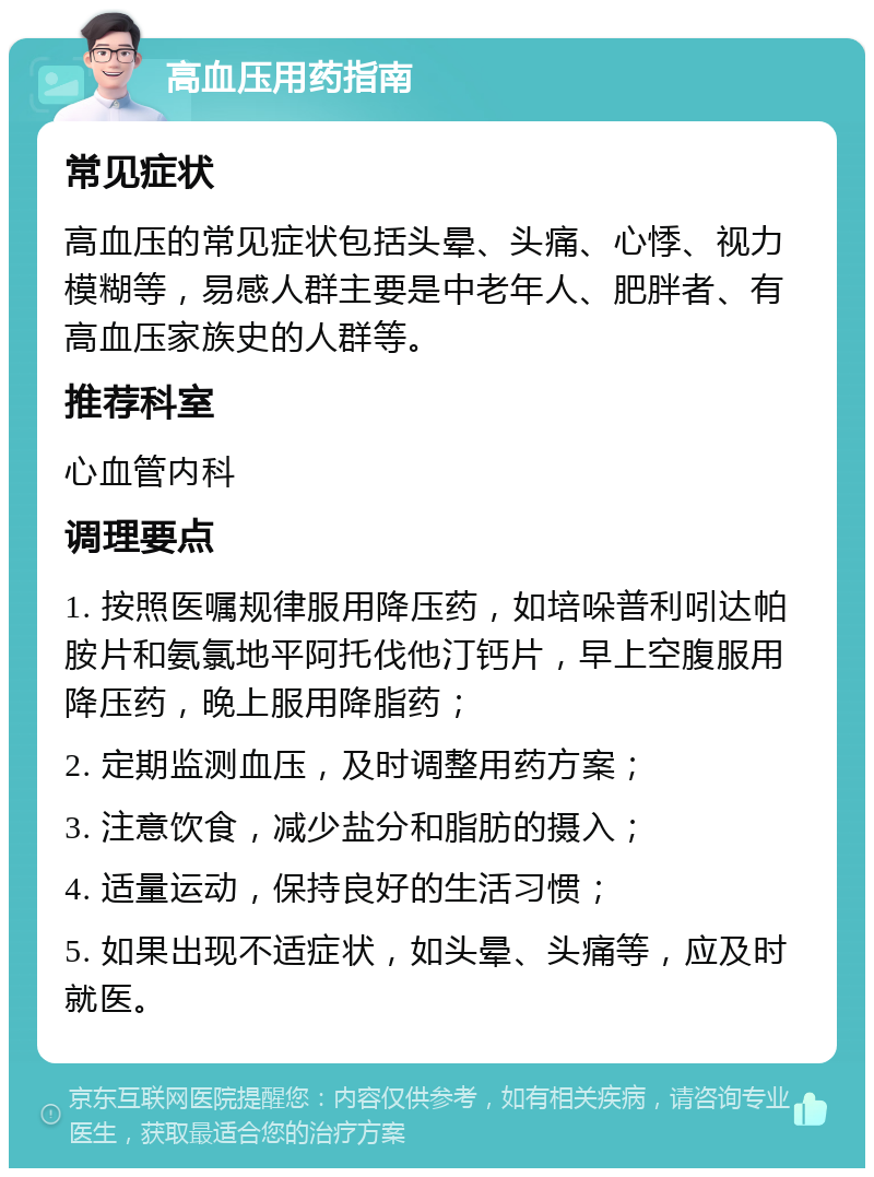 高血压用药指南 常见症状 高血压的常见症状包括头晕、头痛、心悸、视力模糊等，易感人群主要是中老年人、肥胖者、有高血压家族史的人群等。 推荐科室 心血管内科 调理要点 1. 按照医嘱规律服用降压药，如培哚普利吲达帕胺片和氨氯地平阿托伐他汀钙片，早上空腹服用降压药，晚上服用降脂药； 2. 定期监测血压，及时调整用药方案； 3. 注意饮食，减少盐分和脂肪的摄入； 4. 适量运动，保持良好的生活习惯； 5. 如果出现不适症状，如头晕、头痛等，应及时就医。