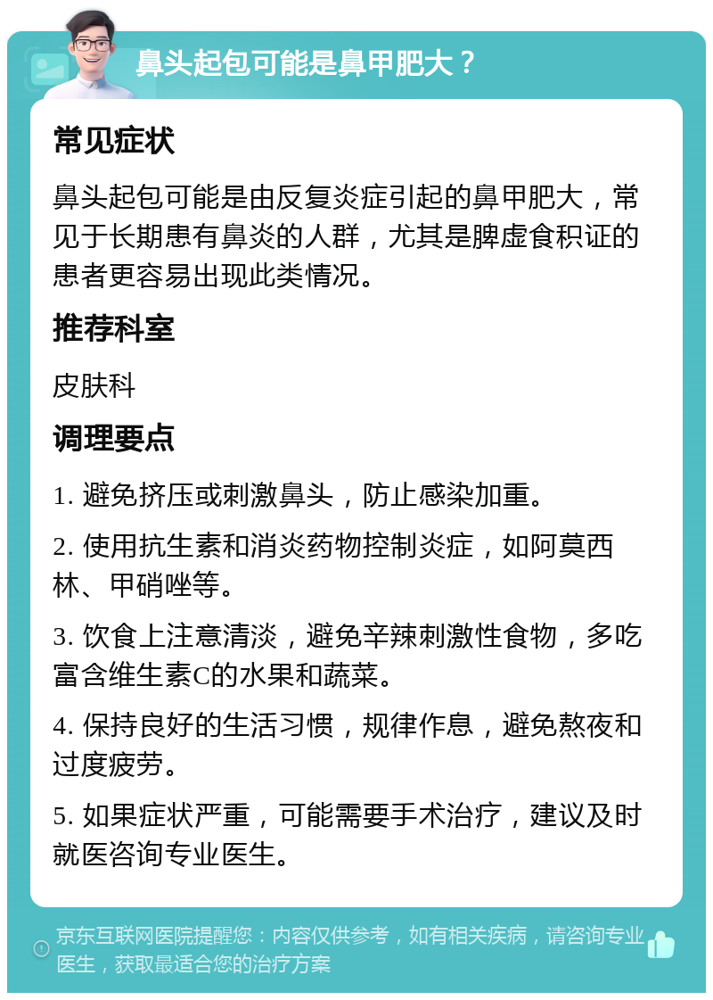 鼻头起包可能是鼻甲肥大？ 常见症状 鼻头起包可能是由反复炎症引起的鼻甲肥大，常见于长期患有鼻炎的人群，尤其是脾虚食积证的患者更容易出现此类情况。 推荐科室 皮肤科 调理要点 1. 避免挤压或刺激鼻头，防止感染加重。 2. 使用抗生素和消炎药物控制炎症，如阿莫西林、甲硝唑等。 3. 饮食上注意清淡，避免辛辣刺激性食物，多吃富含维生素C的水果和蔬菜。 4. 保持良好的生活习惯，规律作息，避免熬夜和过度疲劳。 5. 如果症状严重，可能需要手术治疗，建议及时就医咨询专业医生。