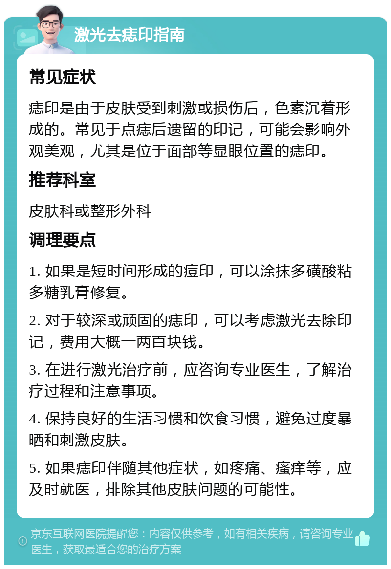 激光去痣印指南 常见症状 痣印是由于皮肤受到刺激或损伤后，色素沉着形成的。常见于点痣后遗留的印记，可能会影响外观美观，尤其是位于面部等显眼位置的痣印。 推荐科室 皮肤科或整形外科 调理要点 1. 如果是短时间形成的痘印，可以涂抹多磺酸粘多糖乳膏修复。 2. 对于较深或顽固的痣印，可以考虑激光去除印记，费用大概一两百块钱。 3. 在进行激光治疗前，应咨询专业医生，了解治疗过程和注意事项。 4. 保持良好的生活习惯和饮食习惯，避免过度暴晒和刺激皮肤。 5. 如果痣印伴随其他症状，如疼痛、瘙痒等，应及时就医，排除其他皮肤问题的可能性。