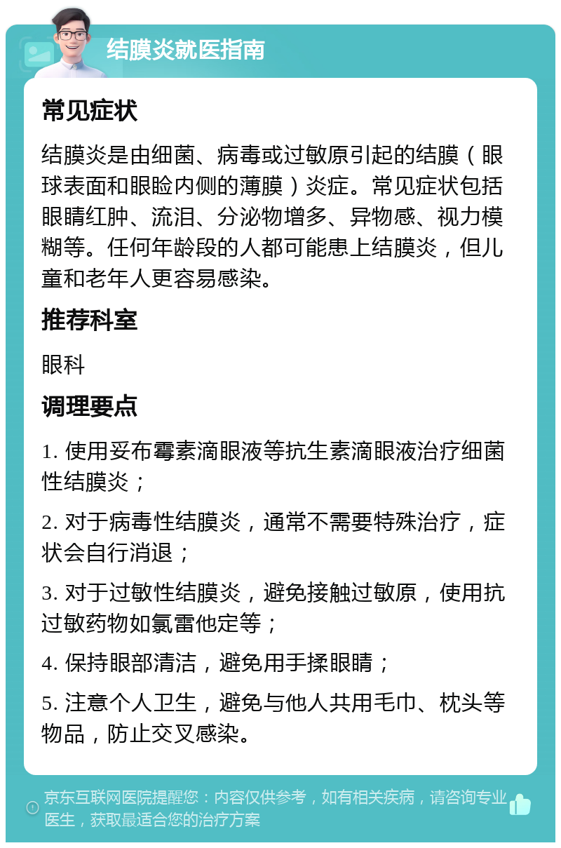 结膜炎就医指南 常见症状 结膜炎是由细菌、病毒或过敏原引起的结膜（眼球表面和眼睑内侧的薄膜）炎症。常见症状包括眼睛红肿、流泪、分泌物增多、异物感、视力模糊等。任何年龄段的人都可能患上结膜炎，但儿童和老年人更容易感染。 推荐科室 眼科 调理要点 1. 使用妥布霉素滴眼液等抗生素滴眼液治疗细菌性结膜炎； 2. 对于病毒性结膜炎，通常不需要特殊治疗，症状会自行消退； 3. 对于过敏性结膜炎，避免接触过敏原，使用抗过敏药物如氯雷他定等； 4. 保持眼部清洁，避免用手揉眼睛； 5. 注意个人卫生，避免与他人共用毛巾、枕头等物品，防止交叉感染。