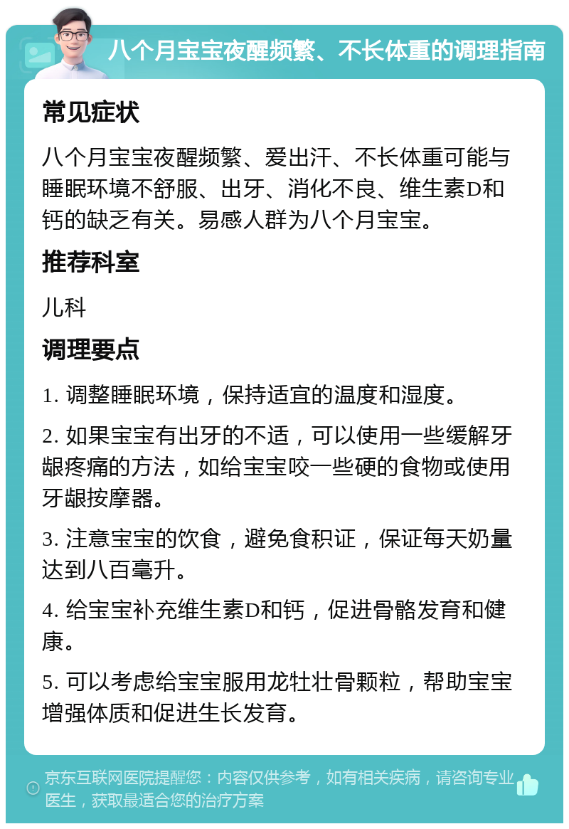 八个月宝宝夜醒频繁、不长体重的调理指南 常见症状 八个月宝宝夜醒频繁、爱出汗、不长体重可能与睡眠环境不舒服、出牙、消化不良、维生素D和钙的缺乏有关。易感人群为八个月宝宝。 推荐科室 儿科 调理要点 1. 调整睡眠环境，保持适宜的温度和湿度。 2. 如果宝宝有出牙的不适，可以使用一些缓解牙龈疼痛的方法，如给宝宝咬一些硬的食物或使用牙龈按摩器。 3. 注意宝宝的饮食，避免食积证，保证每天奶量达到八百毫升。 4. 给宝宝补充维生素D和钙，促进骨骼发育和健康。 5. 可以考虑给宝宝服用龙牡壮骨颗粒，帮助宝宝增强体质和促进生长发育。