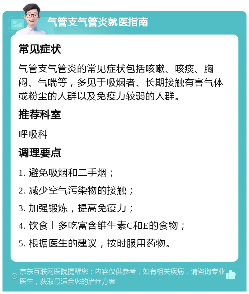 气管支气管炎就医指南 常见症状 气管支气管炎的常见症状包括咳嗽、咳痰、胸闷、气喘等，多见于吸烟者、长期接触有害气体或粉尘的人群以及免疫力较弱的人群。 推荐科室 呼吸科 调理要点 1. 避免吸烟和二手烟； 2. 减少空气污染物的接触； 3. 加强锻炼，提高免疫力； 4. 饮食上多吃富含维生素C和E的食物； 5. 根据医生的建议，按时服用药物。