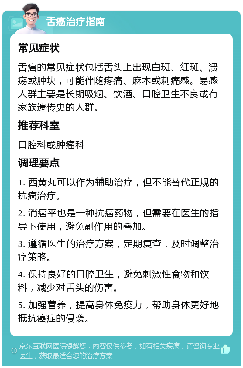 舌癌治疗指南 常见症状 舌癌的常见症状包括舌头上出现白斑、红斑、溃疡或肿块，可能伴随疼痛、麻木或刺痛感。易感人群主要是长期吸烟、饮酒、口腔卫生不良或有家族遗传史的人群。 推荐科室 口腔科或肿瘤科 调理要点 1. 西黄丸可以作为辅助治疗，但不能替代正规的抗癌治疗。 2. 消癌平也是一种抗癌药物，但需要在医生的指导下使用，避免副作用的叠加。 3. 遵循医生的治疗方案，定期复查，及时调整治疗策略。 4. 保持良好的口腔卫生，避免刺激性食物和饮料，减少对舌头的伤害。 5. 加强营养，提高身体免疫力，帮助身体更好地抵抗癌症的侵袭。