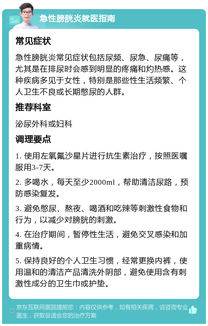 急性膀胱炎就医指南 常见症状 急性膀胱炎常见症状包括尿频、尿急、尿痛等，尤其是在排尿时会感到明显的疼痛和灼热感。这种疾病多见于女性，特别是那些性生活频繁、个人卫生不良或长期憋尿的人群。 推荐科室 泌尿外科或妇科 调理要点 1. 使用左氧氟沙星片进行抗生素治疗，按照医嘱服用3-7天。 2. 多喝水，每天至少2000ml，帮助清洁尿路，预防感染复发。 3. 避免憋尿、熬夜、喝酒和吃辣等刺激性食物和行为，以减少对膀胱的刺激。 4. 在治疗期间，暂停性生活，避免交叉感染和加重病情。 5. 保持良好的个人卫生习惯，经常更换内裤，使用温和的清洁产品清洗外阴部，避免使用含有刺激性成分的卫生巾或护垫。