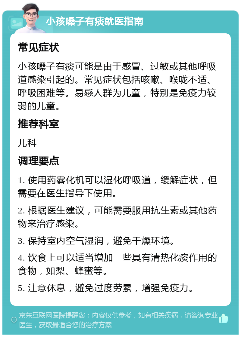 小孩嗓子有痰就医指南 常见症状 小孩嗓子有痰可能是由于感冒、过敏或其他呼吸道感染引起的。常见症状包括咳嗽、喉咙不适、呼吸困难等。易感人群为儿童，特别是免疫力较弱的儿童。 推荐科室 儿科 调理要点 1. 使用药雾化机可以湿化呼吸道，缓解症状，但需要在医生指导下使用。 2. 根据医生建议，可能需要服用抗生素或其他药物来治疗感染。 3. 保持室内空气湿润，避免干燥环境。 4. 饮食上可以适当增加一些具有清热化痰作用的食物，如梨、蜂蜜等。 5. 注意休息，避免过度劳累，增强免疫力。