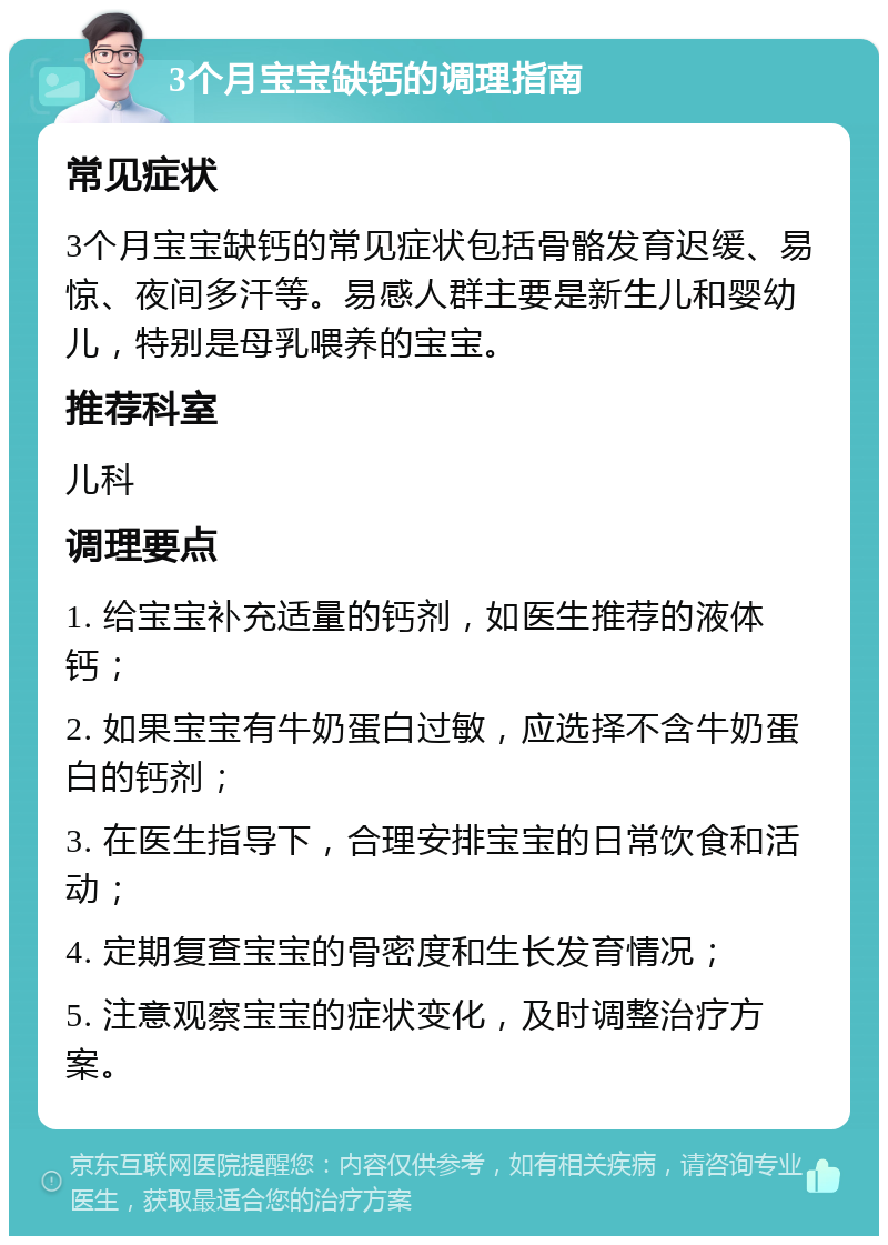 3个月宝宝缺钙的调理指南 常见症状 3个月宝宝缺钙的常见症状包括骨骼发育迟缓、易惊、夜间多汗等。易感人群主要是新生儿和婴幼儿，特别是母乳喂养的宝宝。 推荐科室 儿科 调理要点 1. 给宝宝补充适量的钙剂，如医生推荐的液体钙； 2. 如果宝宝有牛奶蛋白过敏，应选择不含牛奶蛋白的钙剂； 3. 在医生指导下，合理安排宝宝的日常饮食和活动； 4. 定期复查宝宝的骨密度和生长发育情况； 5. 注意观察宝宝的症状变化，及时调整治疗方案。