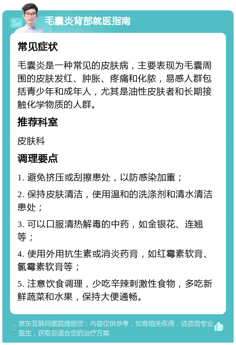 毛囊炎背部就医指南 常见症状 毛囊炎是一种常见的皮肤病，主要表现为毛囊周围的皮肤发红、肿胀、疼痛和化脓，易感人群包括青少年和成年人，尤其是油性皮肤者和长期接触化学物质的人群。 推荐科室 皮肤科 调理要点 1. 避免挤压或刮擦患处，以防感染加重； 2. 保持皮肤清洁，使用温和的洗涤剂和清水清洁患处； 3. 可以口服清热解毒的中药，如金银花、连翘等； 4. 使用外用抗生素或消炎药膏，如红霉素软膏、氯霉素软膏等； 5. 注意饮食调理，少吃辛辣刺激性食物，多吃新鲜蔬菜和水果，保持大便通畅。