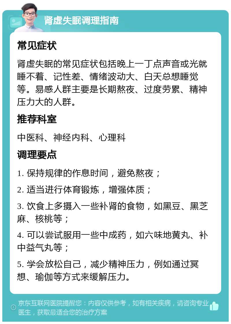 肾虚失眠调理指南 常见症状 肾虚失眠的常见症状包括晚上一丁点声音或光就睡不着、记性差、情绪波动大、白天总想睡觉等。易感人群主要是长期熬夜、过度劳累、精神压力大的人群。 推荐科室 中医科、神经内科、心理科 调理要点 1. 保持规律的作息时间，避免熬夜； 2. 适当进行体育锻炼，增强体质； 3. 饮食上多摄入一些补肾的食物，如黑豆、黑芝麻、核桃等； 4. 可以尝试服用一些中成药，如六味地黄丸、补中益气丸等； 5. 学会放松自己，减少精神压力，例如通过冥想、瑜伽等方式来缓解压力。