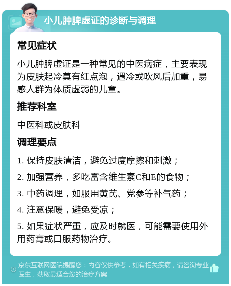 小儿肿脾虚证的诊断与调理 常见症状 小儿肿脾虚证是一种常见的中医病症，主要表现为皮肤起冷莫有红点泡，遇冷或吹风后加重，易感人群为体质虚弱的儿童。 推荐科室 中医科或皮肤科 调理要点 1. 保持皮肤清洁，避免过度摩擦和刺激； 2. 加强营养，多吃富含维生素C和E的食物； 3. 中药调理，如服用黄芪、党参等补气药； 4. 注意保暖，避免受凉； 5. 如果症状严重，应及时就医，可能需要使用外用药膏或口服药物治疗。