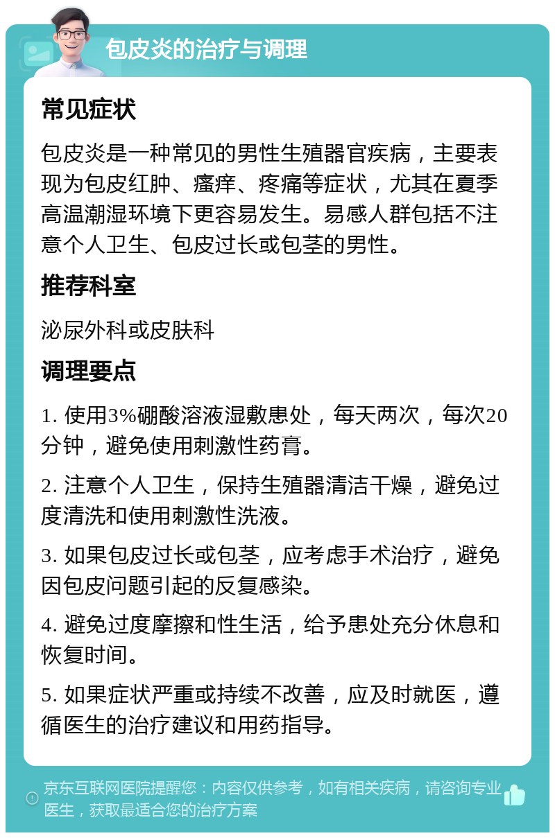 包皮炎的治疗与调理 常见症状 包皮炎是一种常见的男性生殖器官疾病，主要表现为包皮红肿、瘙痒、疼痛等症状，尤其在夏季高温潮湿环境下更容易发生。易感人群包括不注意个人卫生、包皮过长或包茎的男性。 推荐科室 泌尿外科或皮肤科 调理要点 1. 使用3%硼酸溶液湿敷患处，每天两次，每次20分钟，避免使用刺激性药膏。 2. 注意个人卫生，保持生殖器清洁干燥，避免过度清洗和使用刺激性洗液。 3. 如果包皮过长或包茎，应考虑手术治疗，避免因包皮问题引起的反复感染。 4. 避免过度摩擦和性生活，给予患处充分休息和恢复时间。 5. 如果症状严重或持续不改善，应及时就医，遵循医生的治疗建议和用药指导。