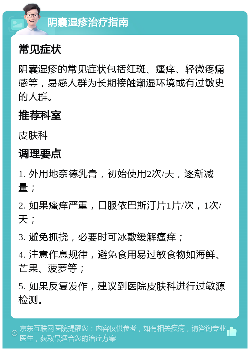 阴囊湿疹治疗指南 常见症状 阴囊湿疹的常见症状包括红斑、瘙痒、轻微疼痛感等，易感人群为长期接触潮湿环境或有过敏史的人群。 推荐科室 皮肤科 调理要点 1. 外用地奈德乳膏，初始使用2次/天，逐渐减量； 2. 如果瘙痒严重，口服依巴斯汀片1片/次，1次/天； 3. 避免抓挠，必要时可冰敷缓解瘙痒； 4. 注意作息规律，避免食用易过敏食物如海鲜、芒果、菠萝等； 5. 如果反复发作，建议到医院皮肤科进行过敏源检测。