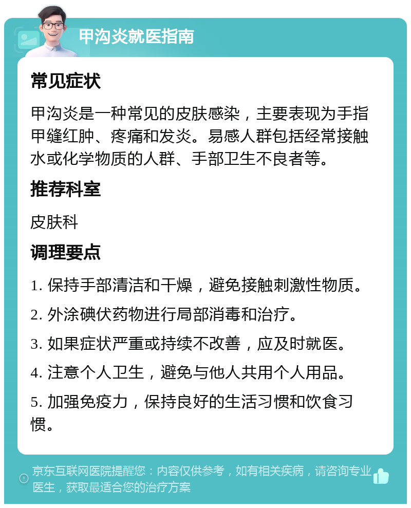 甲沟炎就医指南 常见症状 甲沟炎是一种常见的皮肤感染，主要表现为手指甲缝红肿、疼痛和发炎。易感人群包括经常接触水或化学物质的人群、手部卫生不良者等。 推荐科室 皮肤科 调理要点 1. 保持手部清洁和干燥，避免接触刺激性物质。 2. 外涂碘伏药物进行局部消毒和治疗。 3. 如果症状严重或持续不改善，应及时就医。 4. 注意个人卫生，避免与他人共用个人用品。 5. 加强免疫力，保持良好的生活习惯和饮食习惯。