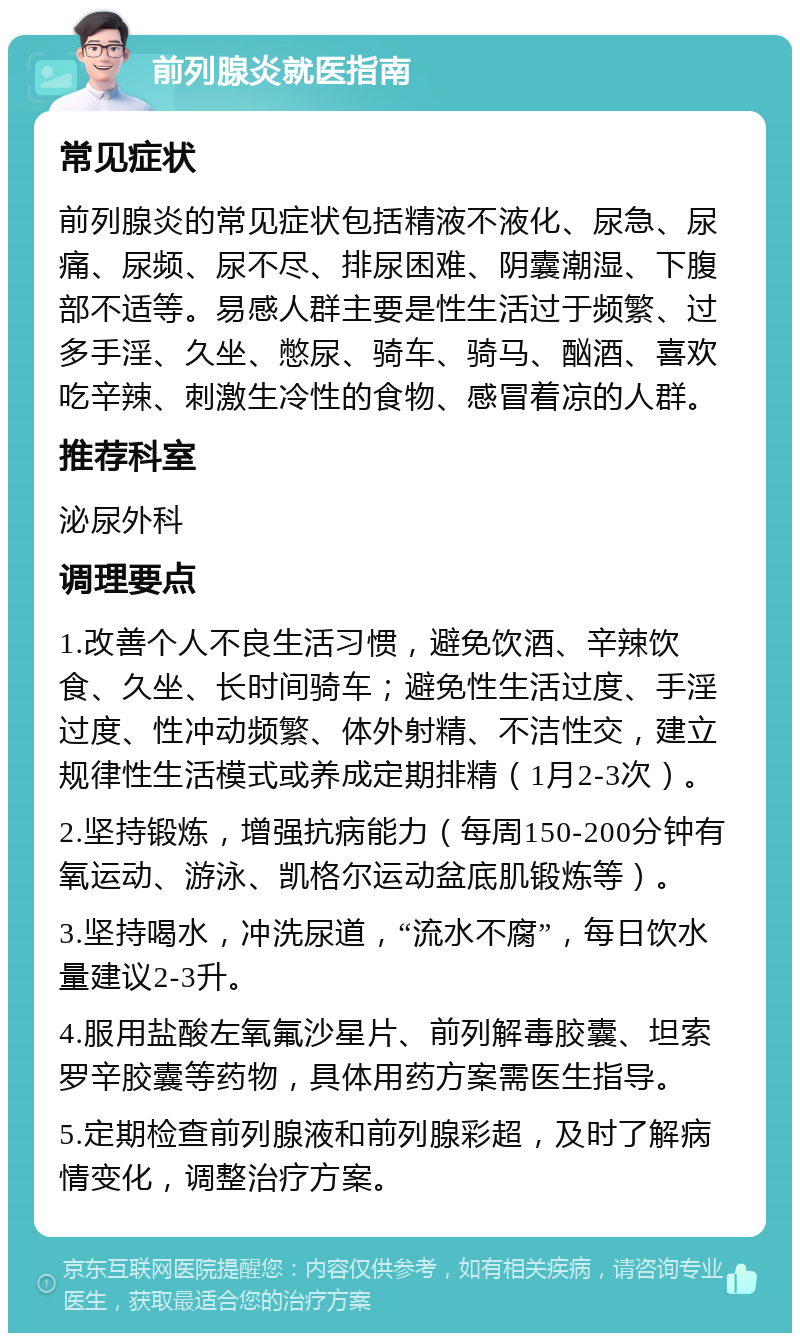 前列腺炎就医指南 常见症状 前列腺炎的常见症状包括精液不液化、尿急、尿痛、尿频、尿不尽、排尿困难、阴囊潮湿、下腹部不适等。易感人群主要是性生活过于频繁、过多手淫、久坐、憋尿、骑车、骑马、酗酒、喜欢吃辛辣、刺激生冷性的食物、感冒着凉的人群。 推荐科室 泌尿外科 调理要点 1.改善个人不良生活习惯，避免饮酒、辛辣饮食、久坐、长时间骑车；避免性生活过度、手淫过度、性冲动频繁、体外射精、不洁性交，建立规律性生活模式或养成定期排精（1月2-3次）。 2.坚持锻炼，增强抗病能力（每周150-200分钟有氧运动、游泳、凯格尔运动盆底肌锻炼等）。 3.坚持喝水，冲洗尿道，“流水不腐”，每日饮水量建议2-3升。 4.服用盐酸左氧氟沙星片、前列解毒胶囊、坦索罗辛胶囊等药物，具体用药方案需医生指导。 5.定期检查前列腺液和前列腺彩超，及时了解病情变化，调整治疗方案。