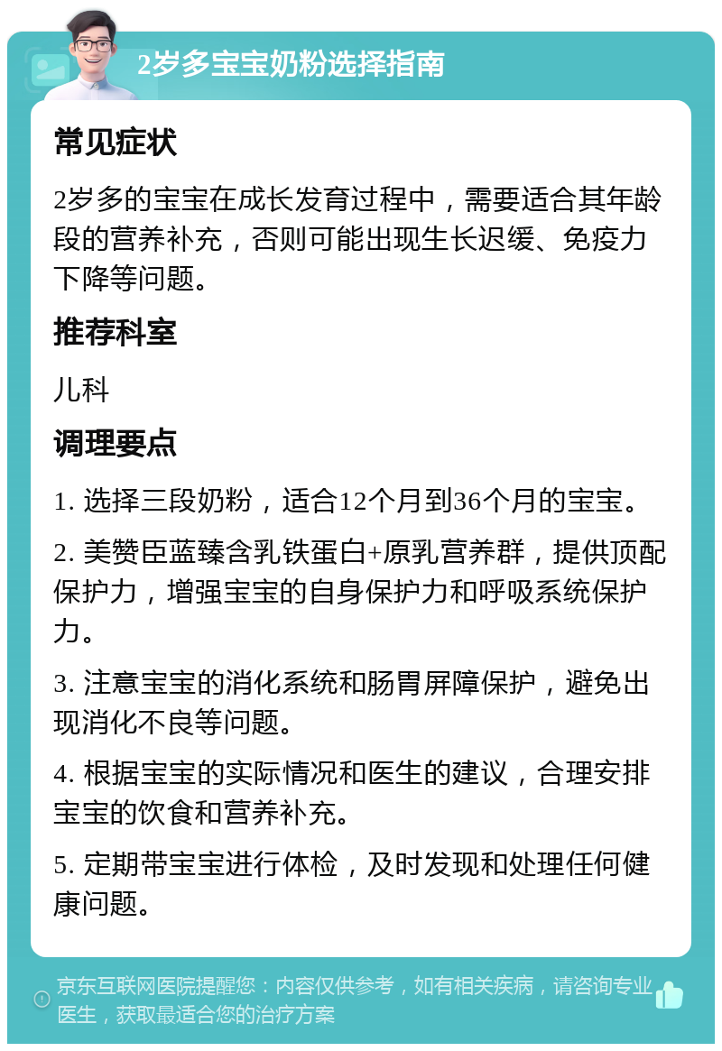 2岁多宝宝奶粉选择指南 常见症状 2岁多的宝宝在成长发育过程中，需要适合其年龄段的营养补充，否则可能出现生长迟缓、免疫力下降等问题。 推荐科室 儿科 调理要点 1. 选择三段奶粉，适合12个月到36个月的宝宝。 2. 美赞臣蓝臻含乳铁蛋白+原乳营养群，提供顶配保护力，增强宝宝的自身保护力和呼吸系统保护力。 3. 注意宝宝的消化系统和肠胃屏障保护，避免出现消化不良等问题。 4. 根据宝宝的实际情况和医生的建议，合理安排宝宝的饮食和营养补充。 5. 定期带宝宝进行体检，及时发现和处理任何健康问题。