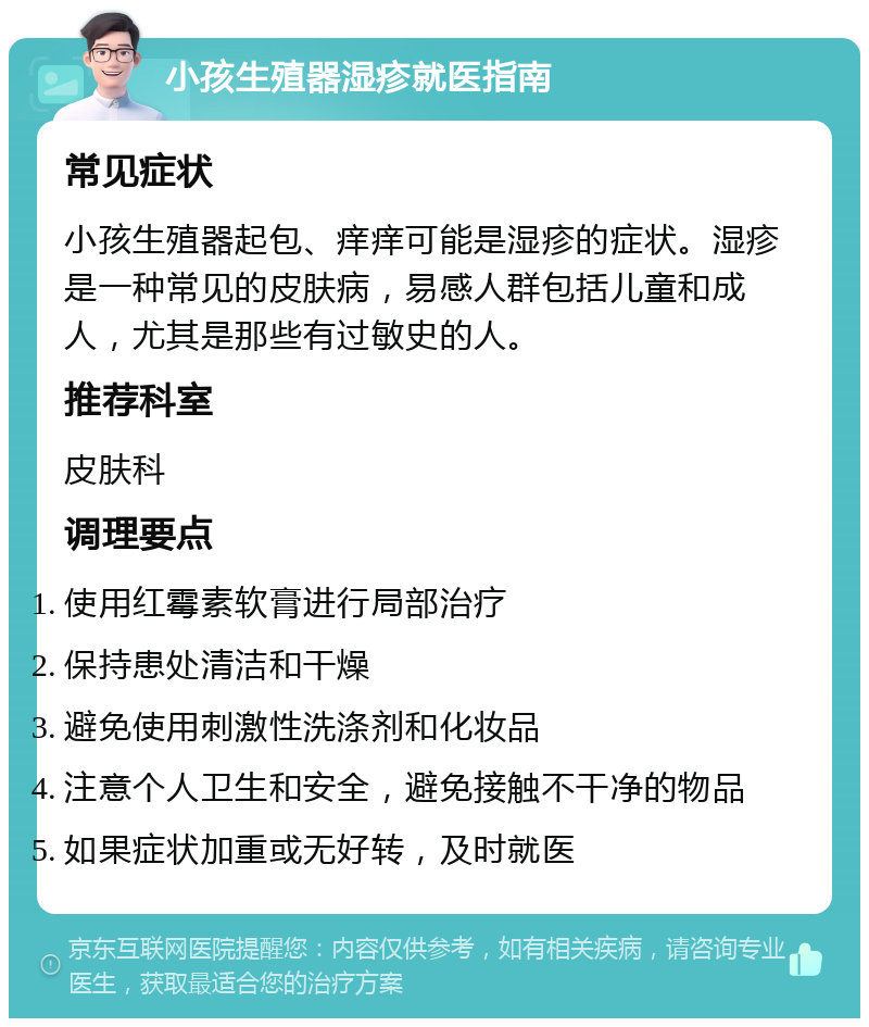 小孩生殖器湿疹就医指南 常见症状 小孩生殖器起包、痒痒可能是湿疹的症状。湿疹是一种常见的皮肤病，易感人群包括儿童和成人，尤其是那些有过敏史的人。 推荐科室 皮肤科 调理要点 使用红霉素软膏进行局部治疗 保持患处清洁和干燥 避免使用刺激性洗涤剂和化妆品 注意个人卫生和安全，避免接触不干净的物品 如果症状加重或无好转，及时就医