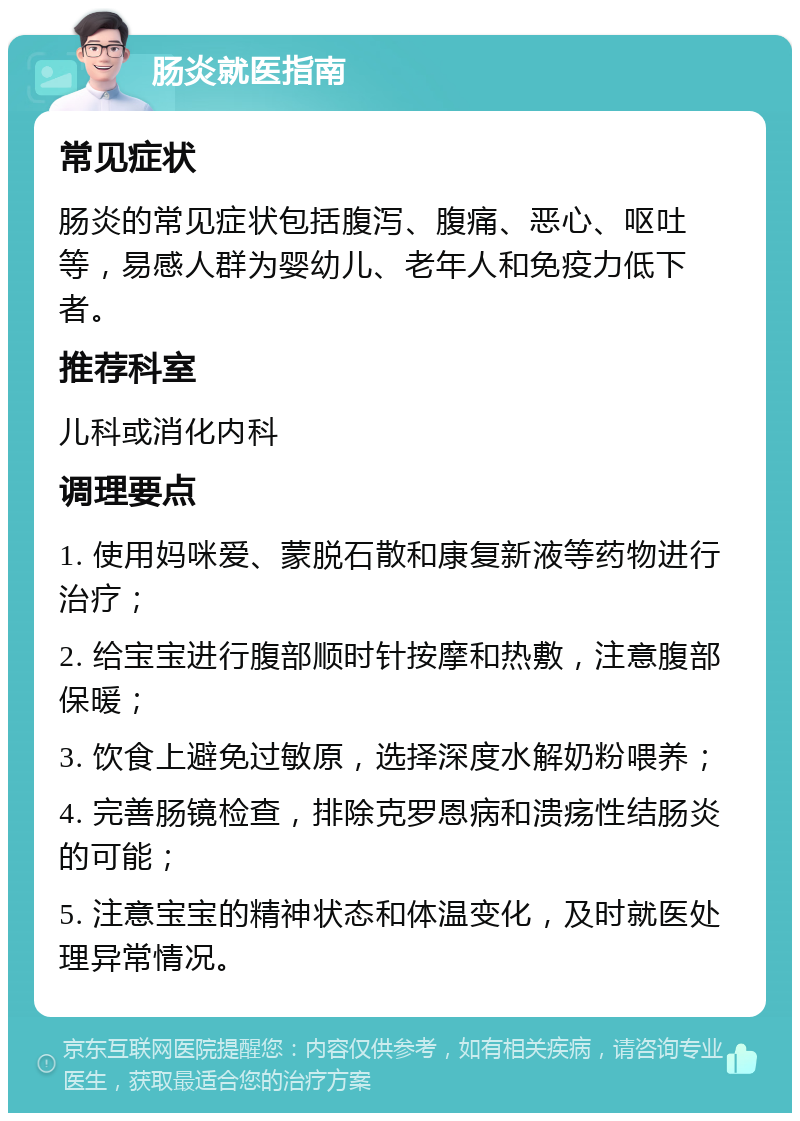 肠炎就医指南 常见症状 肠炎的常见症状包括腹泻、腹痛、恶心、呕吐等，易感人群为婴幼儿、老年人和免疫力低下者。 推荐科室 儿科或消化内科 调理要点 1. 使用妈咪爱、蒙脱石散和康复新液等药物进行治疗； 2. 给宝宝进行腹部顺时针按摩和热敷，注意腹部保暖； 3. 饮食上避免过敏原，选择深度水解奶粉喂养； 4. 完善肠镜检查，排除克罗恩病和溃疡性结肠炎的可能； 5. 注意宝宝的精神状态和体温变化，及时就医处理异常情况。