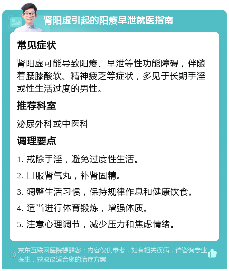 肾阳虚引起的阳痿早泄就医指南 常见症状 肾阳虚可能导致阳痿、早泄等性功能障碍，伴随着腰膝酸软、精神疲乏等症状，多见于长期手淫或性生活过度的男性。 推荐科室 泌尿外科或中医科 调理要点 1. 戒除手淫，避免过度性生活。 2. 口服肾气丸，补肾固精。 3. 调整生活习惯，保持规律作息和健康饮食。 4. 适当进行体育锻炼，增强体质。 5. 注意心理调节，减少压力和焦虑情绪。