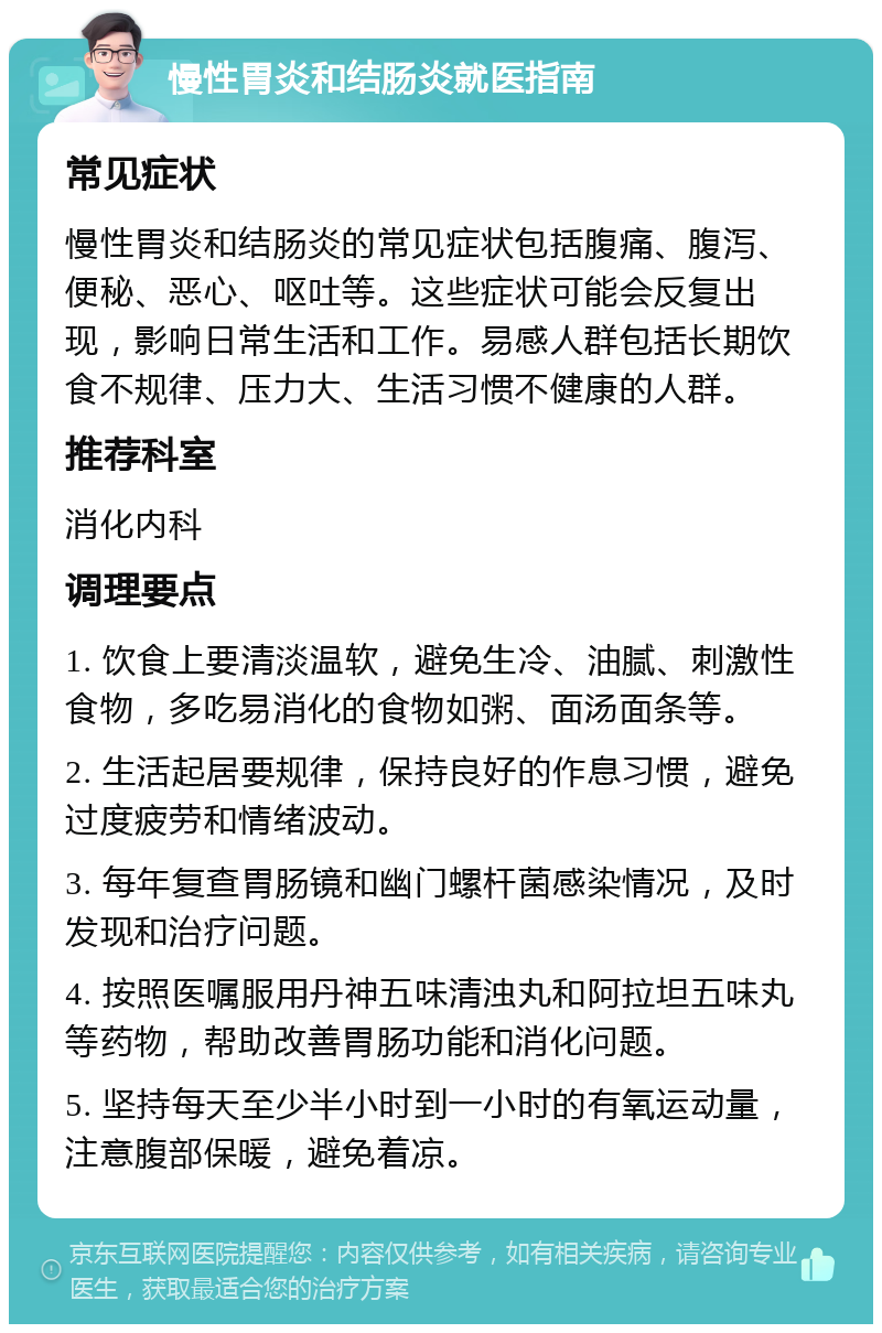 慢性胃炎和结肠炎就医指南 常见症状 慢性胃炎和结肠炎的常见症状包括腹痛、腹泻、便秘、恶心、呕吐等。这些症状可能会反复出现，影响日常生活和工作。易感人群包括长期饮食不规律、压力大、生活习惯不健康的人群。 推荐科室 消化内科 调理要点 1. 饮食上要清淡温软，避免生冷、油腻、刺激性食物，多吃易消化的食物如粥、面汤面条等。 2. 生活起居要规律，保持良好的作息习惯，避免过度疲劳和情绪波动。 3. 每年复查胃肠镜和幽门螺杆菌感染情况，及时发现和治疗问题。 4. 按照医嘱服用丹神五味清浊丸和阿拉坦五味丸等药物，帮助改善胃肠功能和消化问题。 5. 坚持每天至少半小时到一小时的有氧运动量，注意腹部保暖，避免着凉。