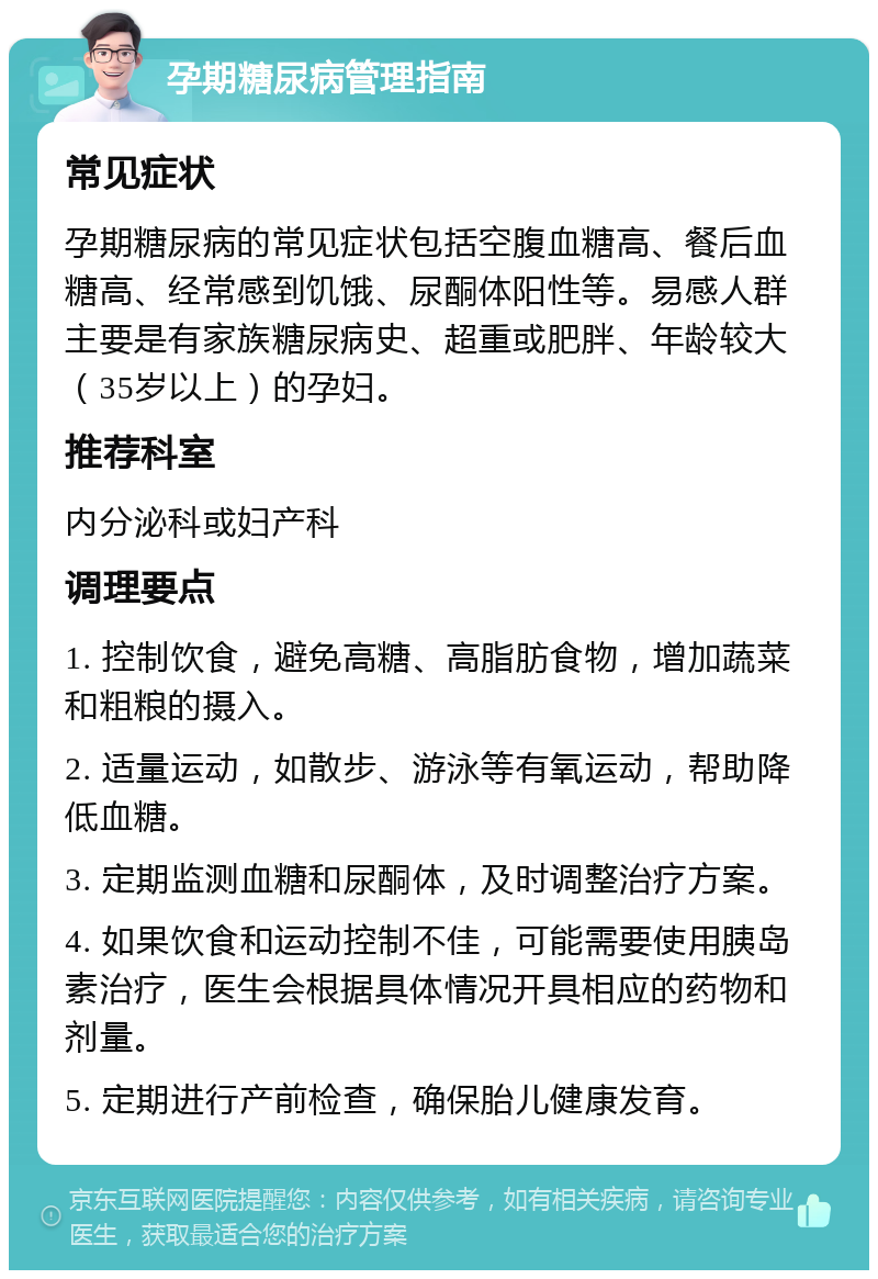 孕期糖尿病管理指南 常见症状 孕期糖尿病的常见症状包括空腹血糖高、餐后血糖高、经常感到饥饿、尿酮体阳性等。易感人群主要是有家族糖尿病史、超重或肥胖、年龄较大（35岁以上）的孕妇。 推荐科室 内分泌科或妇产科 调理要点 1. 控制饮食，避免高糖、高脂肪食物，增加蔬菜和粗粮的摄入。 2. 适量运动，如散步、游泳等有氧运动，帮助降低血糖。 3. 定期监测血糖和尿酮体，及时调整治疗方案。 4. 如果饮食和运动控制不佳，可能需要使用胰岛素治疗，医生会根据具体情况开具相应的药物和剂量。 5. 定期进行产前检查，确保胎儿健康发育。