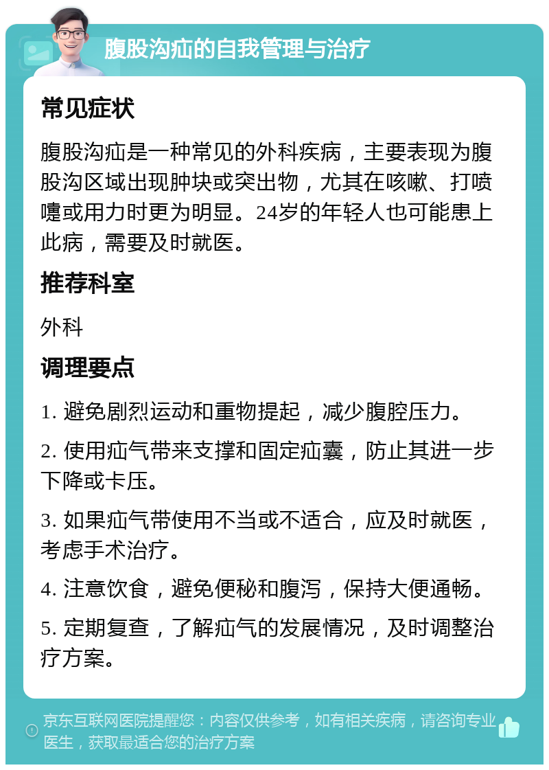 腹股沟疝的自我管理与治疗 常见症状 腹股沟疝是一种常见的外科疾病，主要表现为腹股沟区域出现肿块或突出物，尤其在咳嗽、打喷嚏或用力时更为明显。24岁的年轻人也可能患上此病，需要及时就医。 推荐科室 外科 调理要点 1. 避免剧烈运动和重物提起，减少腹腔压力。 2. 使用疝气带来支撑和固定疝囊，防止其进一步下降或卡压。 3. 如果疝气带使用不当或不适合，应及时就医，考虑手术治疗。 4. 注意饮食，避免便秘和腹泻，保持大便通畅。 5. 定期复查，了解疝气的发展情况，及时调整治疗方案。