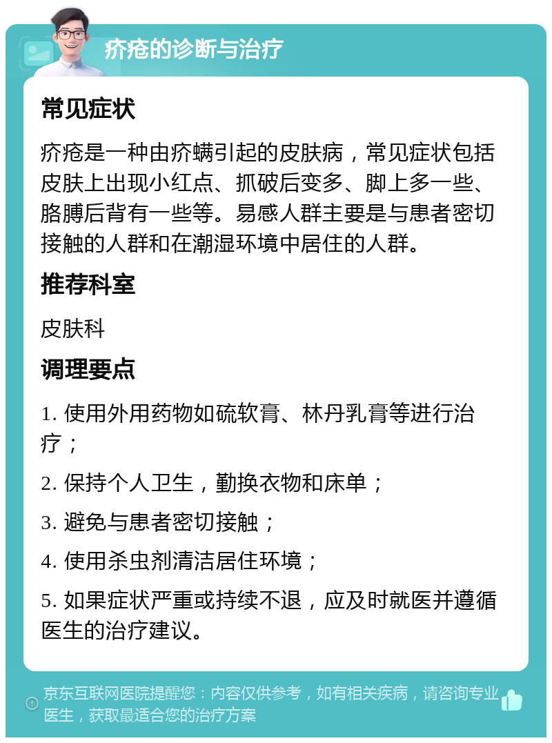 疥疮的诊断与治疗 常见症状 疥疮是一种由疥螨引起的皮肤病，常见症状包括皮肤上出现小红点、抓破后变多、脚上多一些、胳膊后背有一些等。易感人群主要是与患者密切接触的人群和在潮湿环境中居住的人群。 推荐科室 皮肤科 调理要点 1. 使用外用药物如硫软膏、林丹乳膏等进行治疗； 2. 保持个人卫生，勤换衣物和床单； 3. 避免与患者密切接触； 4. 使用杀虫剂清洁居住环境； 5. 如果症状严重或持续不退，应及时就医并遵循医生的治疗建议。