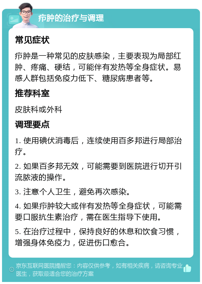 疖肿的治疗与调理 常见症状 疖肿是一种常见的皮肤感染，主要表现为局部红肿、疼痛、硬结，可能伴有发热等全身症状。易感人群包括免疫力低下、糖尿病患者等。 推荐科室 皮肤科或外科 调理要点 1. 使用碘伏消毒后，连续使用百多邦进行局部治疗。 2. 如果百多邦无效，可能需要到医院进行切开引流脓液的操作。 3. 注意个人卫生，避免再次感染。 4. 如果疖肿较大或伴有发热等全身症状，可能需要口服抗生素治疗，需在医生指导下使用。 5. 在治疗过程中，保持良好的休息和饮食习惯，增强身体免疫力，促进伤口愈合。