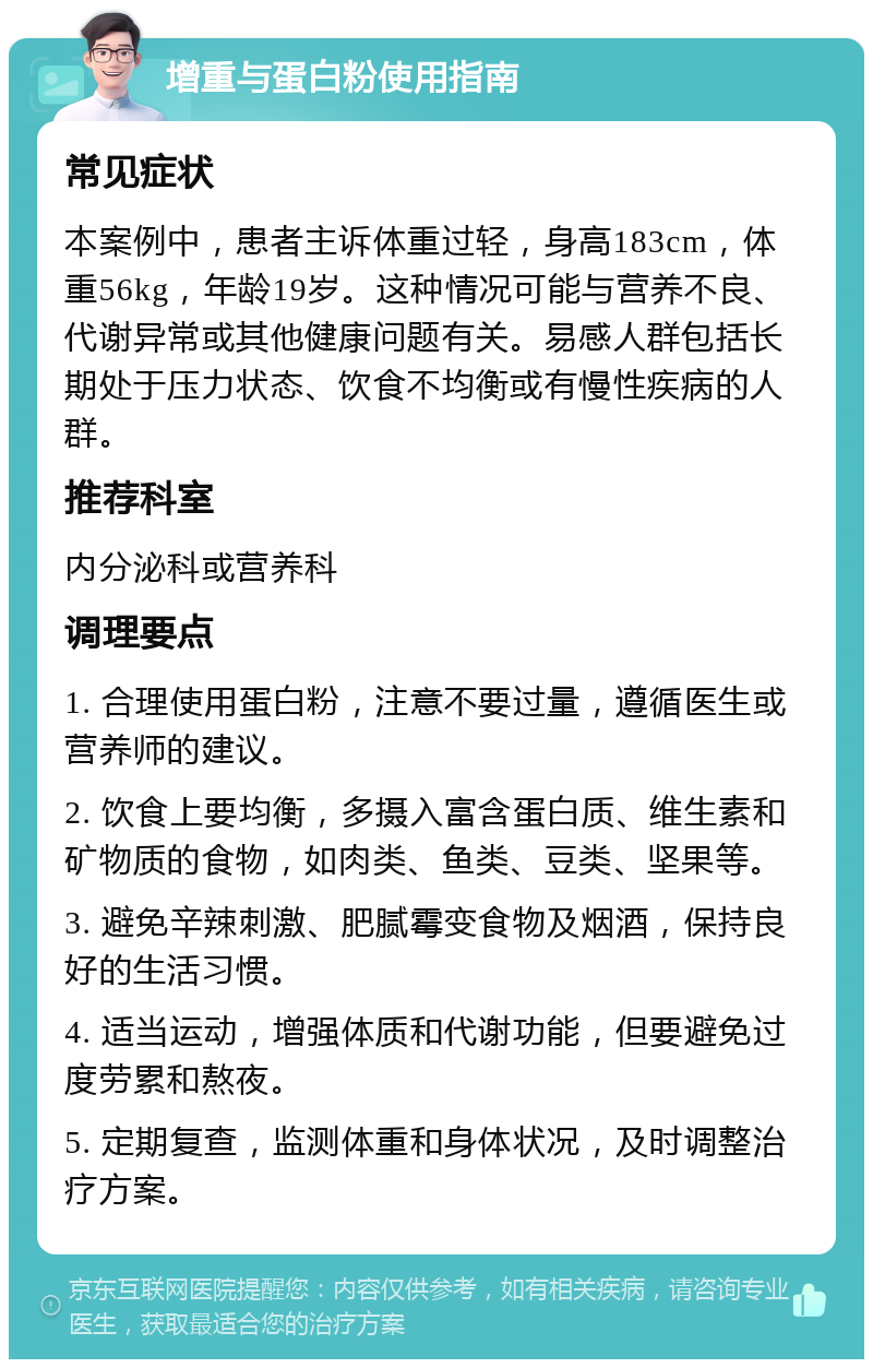 增重与蛋白粉使用指南 常见症状 本案例中，患者主诉体重过轻，身高183cm，体重56kg，年龄19岁。这种情况可能与营养不良、代谢异常或其他健康问题有关。易感人群包括长期处于压力状态、饮食不均衡或有慢性疾病的人群。 推荐科室 内分泌科或营养科 调理要点 1. 合理使用蛋白粉，注意不要过量，遵循医生或营养师的建议。 2. 饮食上要均衡，多摄入富含蛋白质、维生素和矿物质的食物，如肉类、鱼类、豆类、坚果等。 3. 避免辛辣刺激、肥腻霉变食物及烟酒，保持良好的生活习惯。 4. 适当运动，增强体质和代谢功能，但要避免过度劳累和熬夜。 5. 定期复查，监测体重和身体状况，及时调整治疗方案。