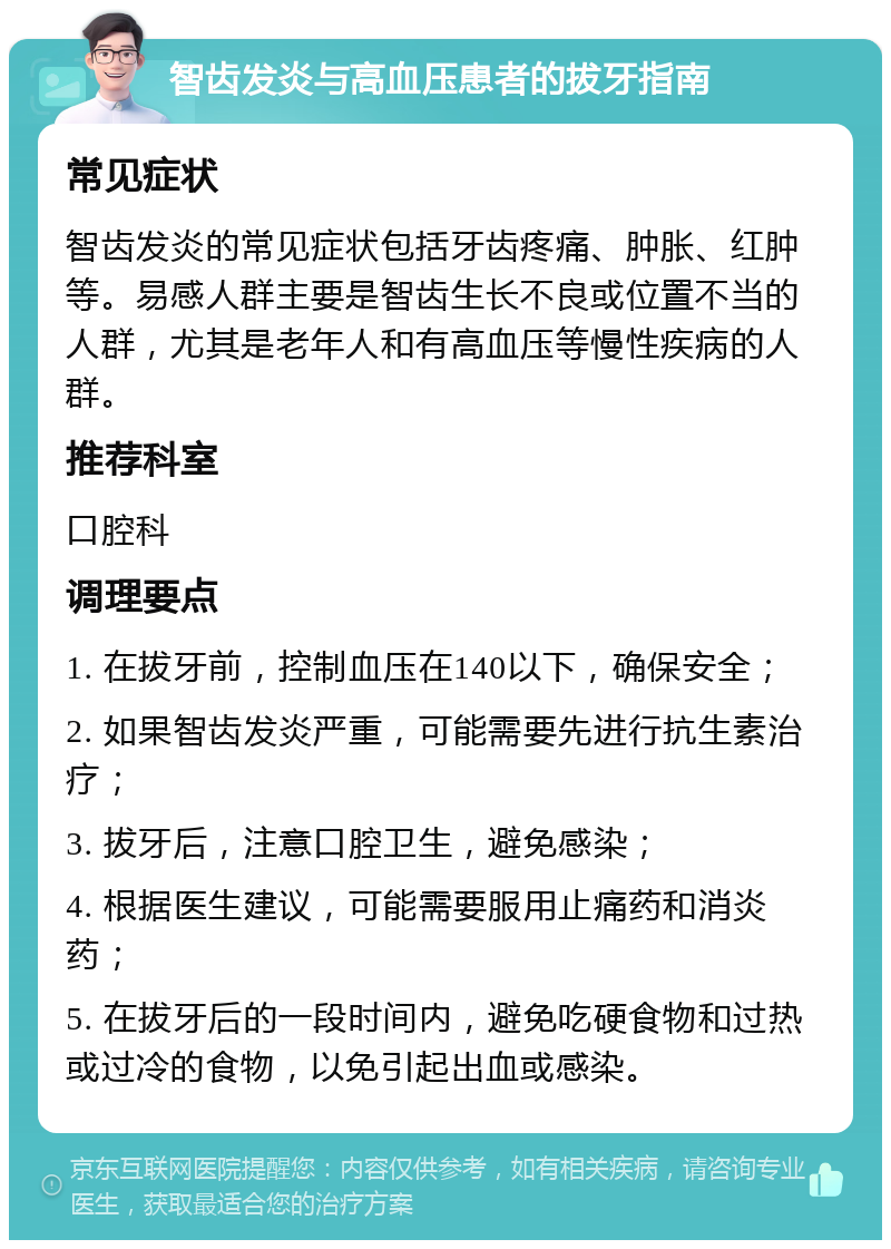 智齿发炎与高血压患者的拔牙指南 常见症状 智齿发炎的常见症状包括牙齿疼痛、肿胀、红肿等。易感人群主要是智齿生长不良或位置不当的人群，尤其是老年人和有高血压等慢性疾病的人群。 推荐科室 口腔科 调理要点 1. 在拔牙前，控制血压在140以下，确保安全； 2. 如果智齿发炎严重，可能需要先进行抗生素治疗； 3. 拔牙后，注意口腔卫生，避免感染； 4. 根据医生建议，可能需要服用止痛药和消炎药； 5. 在拔牙后的一段时间内，避免吃硬食物和过热或过冷的食物，以免引起出血或感染。