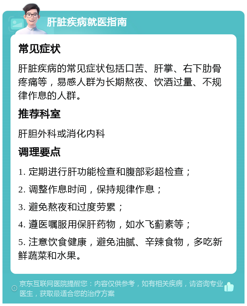 肝脏疾病就医指南 常见症状 肝脏疾病的常见症状包括口苦、肝掌、右下肋骨疼痛等，易感人群为长期熬夜、饮酒过量、不规律作息的人群。 推荐科室 肝胆外科或消化内科 调理要点 1. 定期进行肝功能检查和腹部彩超检查； 2. 调整作息时间，保持规律作息； 3. 避免熬夜和过度劳累； 4. 遵医嘱服用保肝药物，如水飞蓟素等； 5. 注意饮食健康，避免油腻、辛辣食物，多吃新鲜蔬菜和水果。