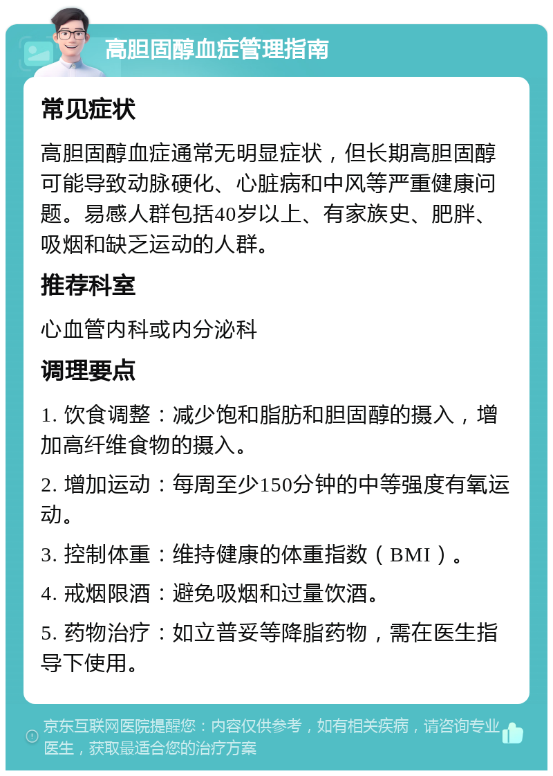 高胆固醇血症管理指南 常见症状 高胆固醇血症通常无明显症状，但长期高胆固醇可能导致动脉硬化、心脏病和中风等严重健康问题。易感人群包括40岁以上、有家族史、肥胖、吸烟和缺乏运动的人群。 推荐科室 心血管内科或内分泌科 调理要点 1. 饮食调整：减少饱和脂肪和胆固醇的摄入，增加高纤维食物的摄入。 2. 增加运动：每周至少150分钟的中等强度有氧运动。 3. 控制体重：维持健康的体重指数（BMI）。 4. 戒烟限酒：避免吸烟和过量饮酒。 5. 药物治疗：如立普妥等降脂药物，需在医生指导下使用。