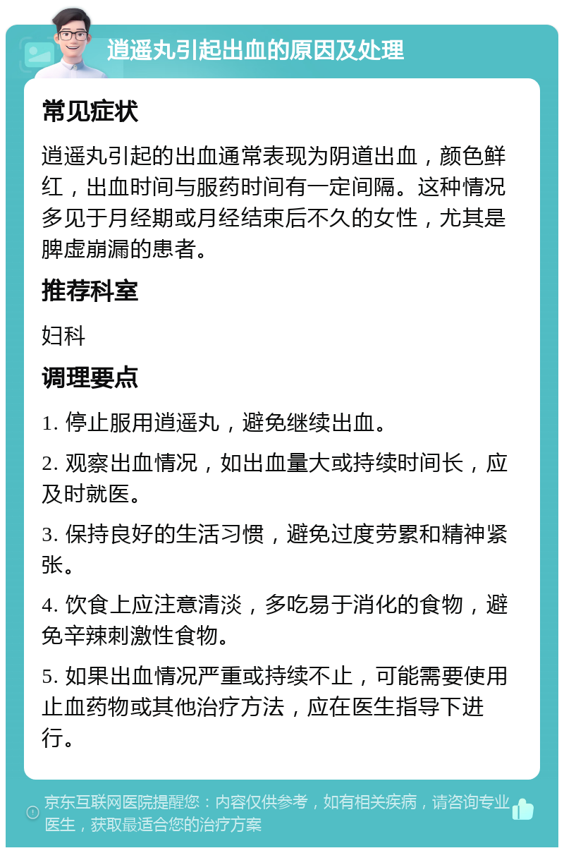 逍遥丸引起出血的原因及处理 常见症状 逍遥丸引起的出血通常表现为阴道出血，颜色鲜红，出血时间与服药时间有一定间隔。这种情况多见于月经期或月经结束后不久的女性，尤其是脾虚崩漏的患者。 推荐科室 妇科 调理要点 1. 停止服用逍遥丸，避免继续出血。 2. 观察出血情况，如出血量大或持续时间长，应及时就医。 3. 保持良好的生活习惯，避免过度劳累和精神紧张。 4. 饮食上应注意清淡，多吃易于消化的食物，避免辛辣刺激性食物。 5. 如果出血情况严重或持续不止，可能需要使用止血药物或其他治疗方法，应在医生指导下进行。