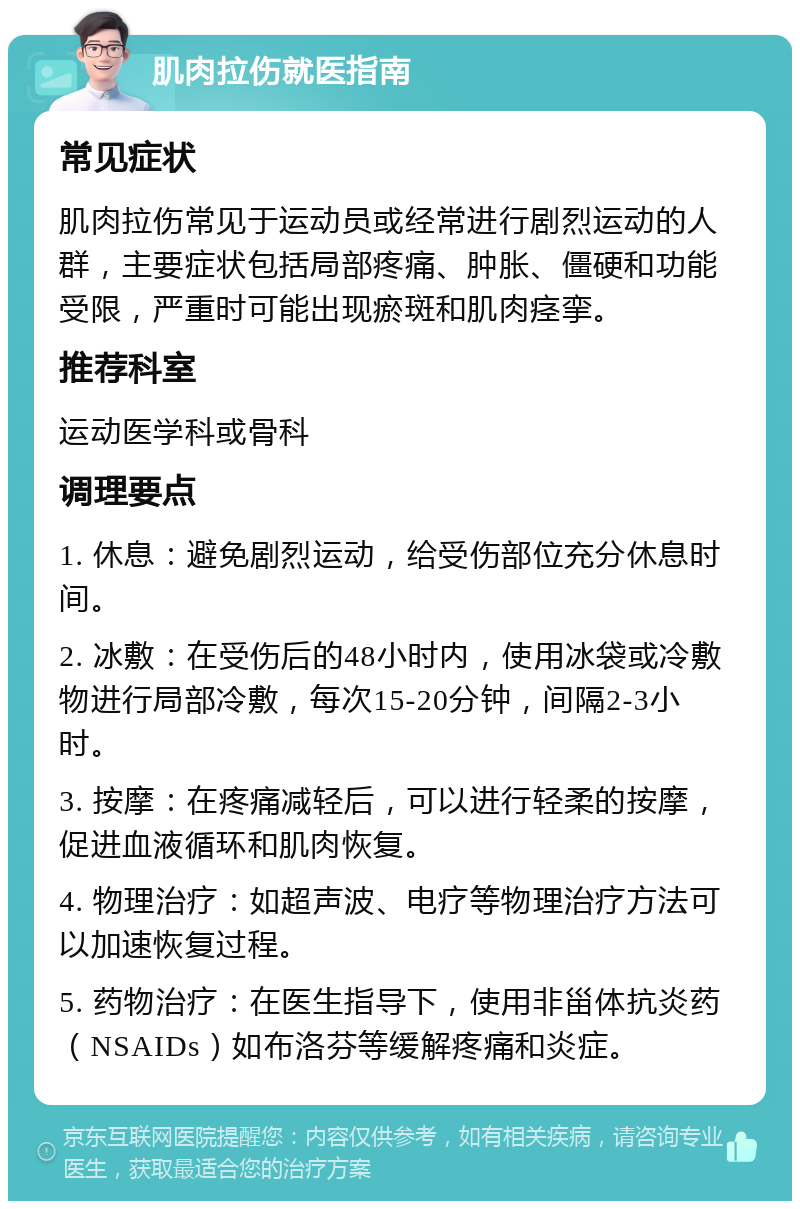 肌肉拉伤就医指南 常见症状 肌肉拉伤常见于运动员或经常进行剧烈运动的人群，主要症状包括局部疼痛、肿胀、僵硬和功能受限，严重时可能出现瘀斑和肌肉痉挛。 推荐科室 运动医学科或骨科 调理要点 1. 休息：避免剧烈运动，给受伤部位充分休息时间。 2. 冰敷：在受伤后的48小时内，使用冰袋或冷敷物进行局部冷敷，每次15-20分钟，间隔2-3小时。 3. 按摩：在疼痛减轻后，可以进行轻柔的按摩，促进血液循环和肌肉恢复。 4. 物理治疗：如超声波、电疗等物理治疗方法可以加速恢复过程。 5. 药物治疗：在医生指导下，使用非甾体抗炎药（NSAIDs）如布洛芬等缓解疼痛和炎症。