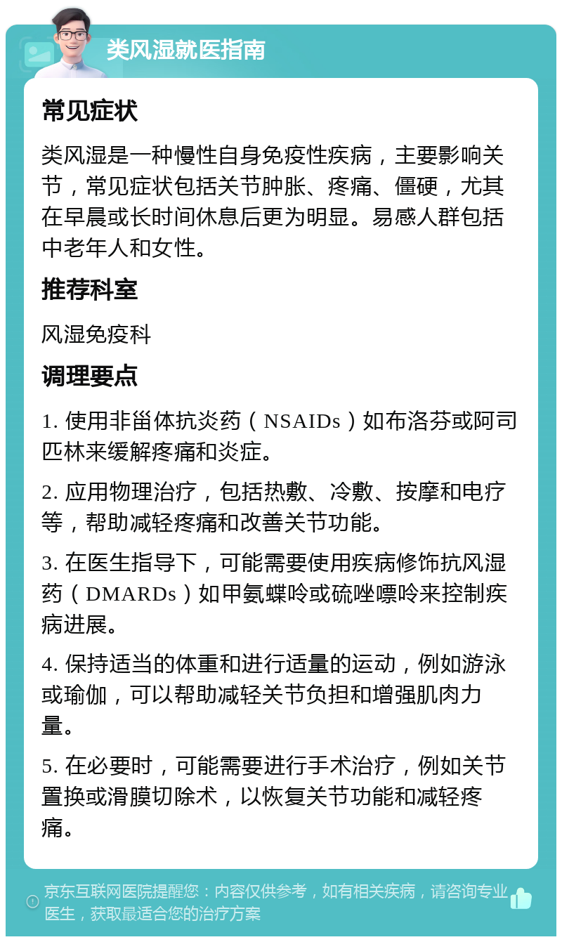 类风湿就医指南 常见症状 类风湿是一种慢性自身免疫性疾病，主要影响关节，常见症状包括关节肿胀、疼痛、僵硬，尤其在早晨或长时间休息后更为明显。易感人群包括中老年人和女性。 推荐科室 风湿免疫科 调理要点 1. 使用非甾体抗炎药（NSAIDs）如布洛芬或阿司匹林来缓解疼痛和炎症。 2. 应用物理治疗，包括热敷、冷敷、按摩和电疗等，帮助减轻疼痛和改善关节功能。 3. 在医生指导下，可能需要使用疾病修饰抗风湿药（DMARDs）如甲氨蝶呤或硫唑嘌呤来控制疾病进展。 4. 保持适当的体重和进行适量的运动，例如游泳或瑜伽，可以帮助减轻关节负担和增强肌肉力量。 5. 在必要时，可能需要进行手术治疗，例如关节置换或滑膜切除术，以恢复关节功能和减轻疼痛。