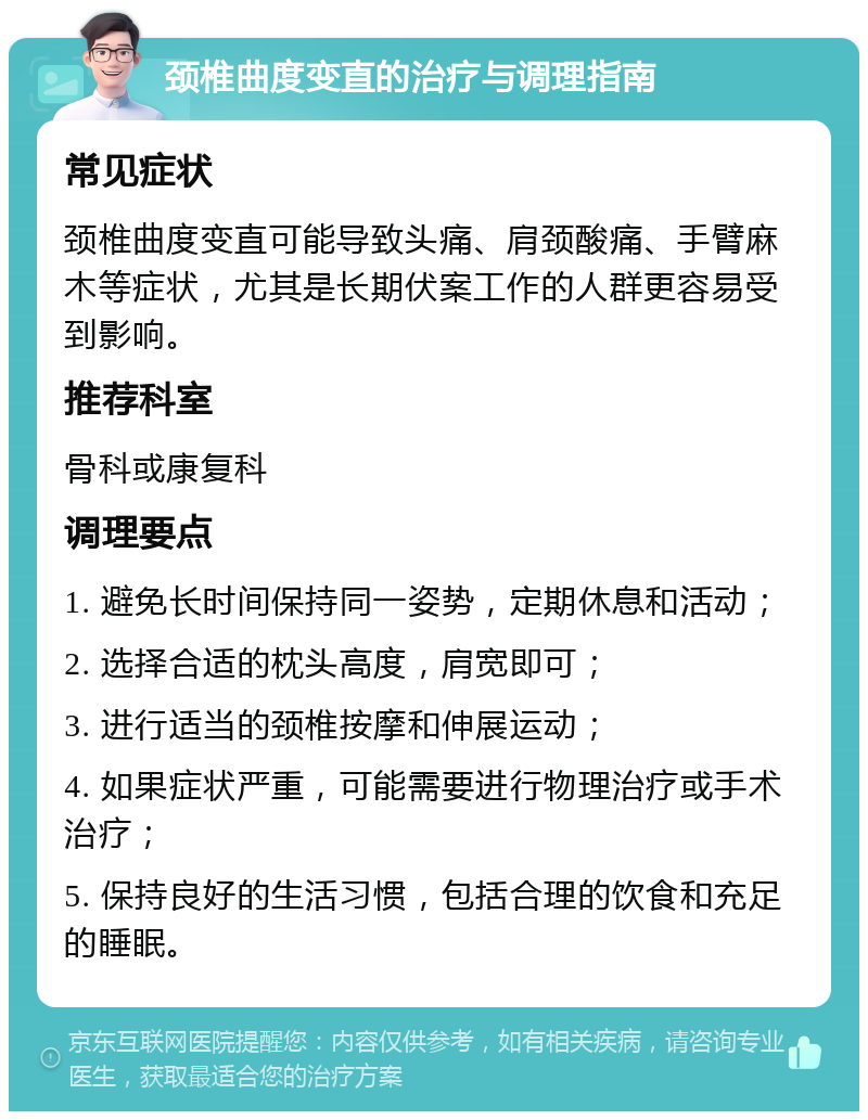 颈椎曲度变直的治疗与调理指南 常见症状 颈椎曲度变直可能导致头痛、肩颈酸痛、手臂麻木等症状，尤其是长期伏案工作的人群更容易受到影响。 推荐科室 骨科或康复科 调理要点 1. 避免长时间保持同一姿势，定期休息和活动； 2. 选择合适的枕头高度，肩宽即可； 3. 进行适当的颈椎按摩和伸展运动； 4. 如果症状严重，可能需要进行物理治疗或手术治疗； 5. 保持良好的生活习惯，包括合理的饮食和充足的睡眠。