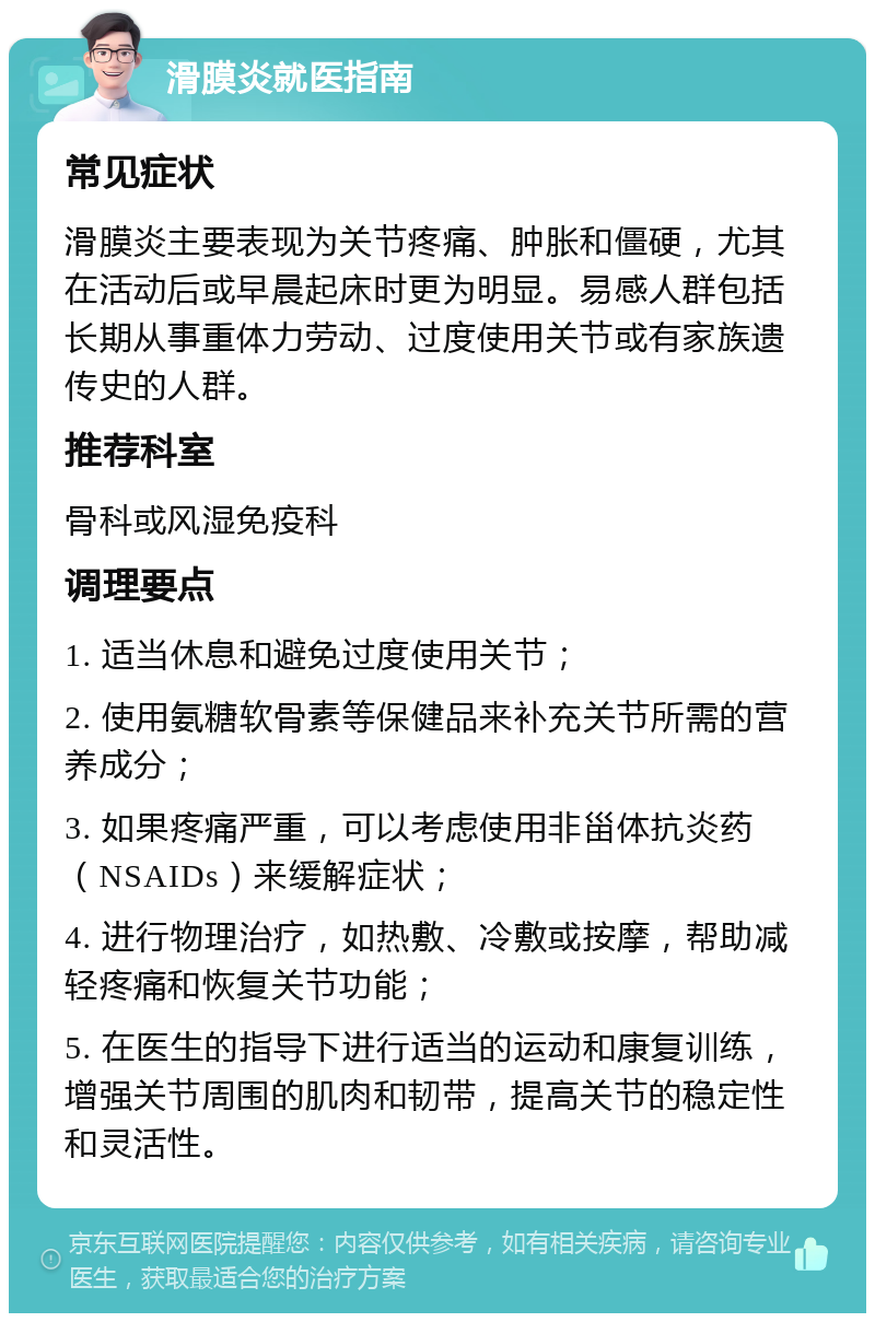 滑膜炎就医指南 常见症状 滑膜炎主要表现为关节疼痛、肿胀和僵硬，尤其在活动后或早晨起床时更为明显。易感人群包括长期从事重体力劳动、过度使用关节或有家族遗传史的人群。 推荐科室 骨科或风湿免疫科 调理要点 1. 适当休息和避免过度使用关节； 2. 使用氨糖软骨素等保健品来补充关节所需的营养成分； 3. 如果疼痛严重，可以考虑使用非甾体抗炎药（NSAIDs）来缓解症状； 4. 进行物理治疗，如热敷、冷敷或按摩，帮助减轻疼痛和恢复关节功能； 5. 在医生的指导下进行适当的运动和康复训练，增强关节周围的肌肉和韧带，提高关节的稳定性和灵活性。