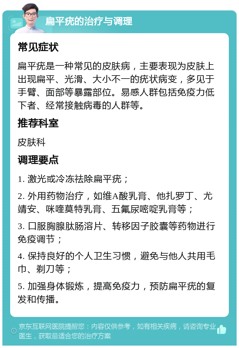 扁平疣的治疗与调理 常见症状 扁平疣是一种常见的皮肤病，主要表现为皮肤上出现扁平、光滑、大小不一的疣状病变，多见于手臂、面部等暴露部位。易感人群包括免疫力低下者、经常接触病毒的人群等。 推荐科室 皮肤科 调理要点 1. 激光或冷冻祛除扁平疣； 2. 外用药物治疗，如维A酸乳膏、他扎罗丁、尤靖安、咪喹莫特乳膏、五氟尿嘧啶乳膏等； 3. 口服胸腺肽肠溶片、转移因子胶囊等药物进行免疫调节； 4. 保持良好的个人卫生习惯，避免与他人共用毛巾、剃刀等； 5. 加强身体锻炼，提高免疫力，预防扁平疣的复发和传播。