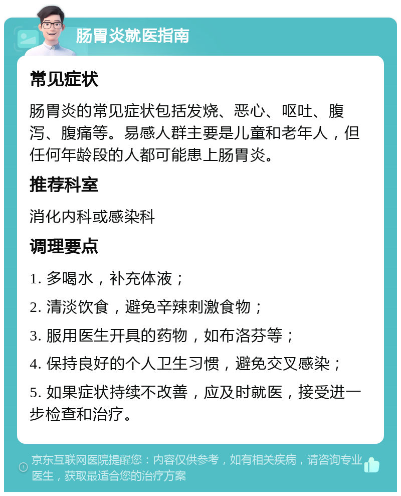 肠胃炎就医指南 常见症状 肠胃炎的常见症状包括发烧、恶心、呕吐、腹泻、腹痛等。易感人群主要是儿童和老年人，但任何年龄段的人都可能患上肠胃炎。 推荐科室 消化内科或感染科 调理要点 1. 多喝水，补充体液； 2. 清淡饮食，避免辛辣刺激食物； 3. 服用医生开具的药物，如布洛芬等； 4. 保持良好的个人卫生习惯，避免交叉感染； 5. 如果症状持续不改善，应及时就医，接受进一步检查和治疗。