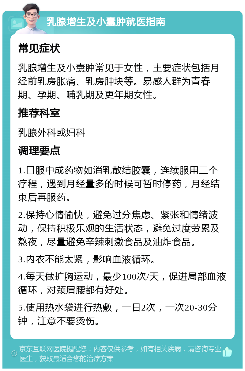 乳腺增生及小囊肿就医指南 常见症状 乳腺增生及小囊肿常见于女性，主要症状包括月经前乳房胀痛、乳房肿块等。易感人群为青春期、孕期、哺乳期及更年期女性。 推荐科室 乳腺外科或妇科 调理要点 1.口服中成药物如消乳散结胶囊，连续服用三个疗程，遇到月经量多的时候可暂时停药，月经结束后再服药。 2.保持心情愉快，避免过分焦虑、紧张和情绪波动，保持积极乐观的生活状态，避免过度劳累及熬夜，尽量避免辛辣刺激食品及油炸食品。 3.内衣不能太紧，影响血液循环。 4.每天做扩胸运动，最少100次/天，促进局部血液循环，对颈肩腰都有好处。 5.使用热水袋进行热敷，一日2次，一次20-30分钟，注意不要烫伤。