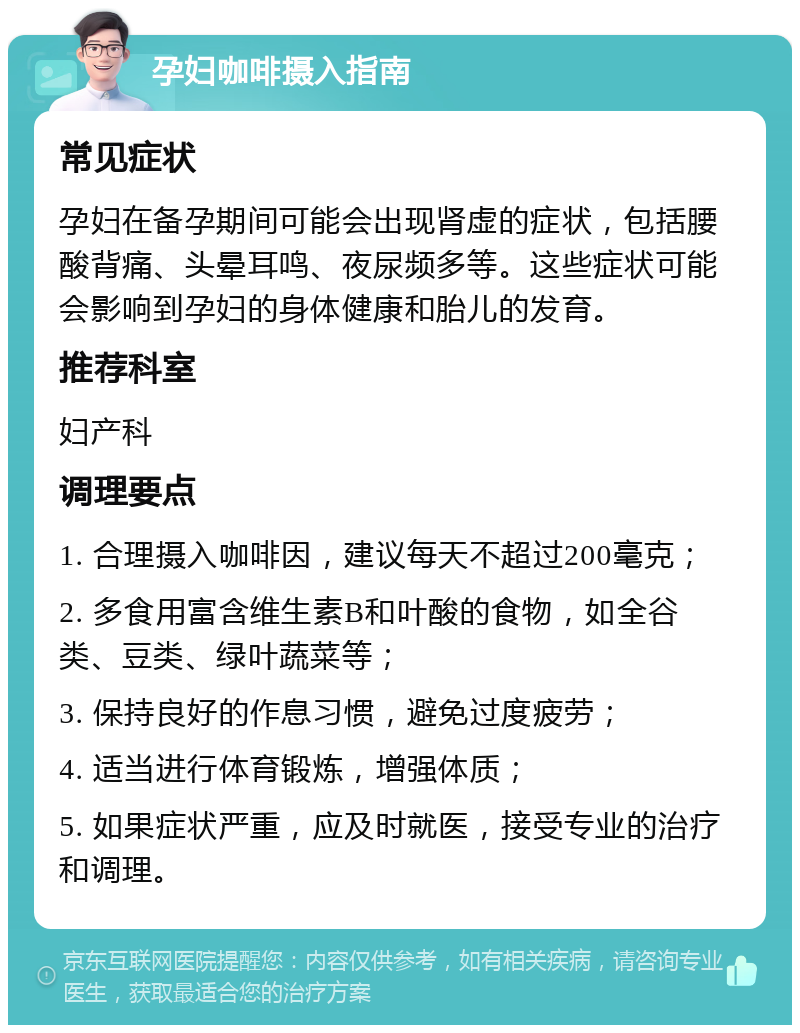 孕妇咖啡摄入指南 常见症状 孕妇在备孕期间可能会出现肾虚的症状，包括腰酸背痛、头晕耳鸣、夜尿频多等。这些症状可能会影响到孕妇的身体健康和胎儿的发育。 推荐科室 妇产科 调理要点 1. 合理摄入咖啡因，建议每天不超过200毫克； 2. 多食用富含维生素B和叶酸的食物，如全谷类、豆类、绿叶蔬菜等； 3. 保持良好的作息习惯，避免过度疲劳； 4. 适当进行体育锻炼，增强体质； 5. 如果症状严重，应及时就医，接受专业的治疗和调理。