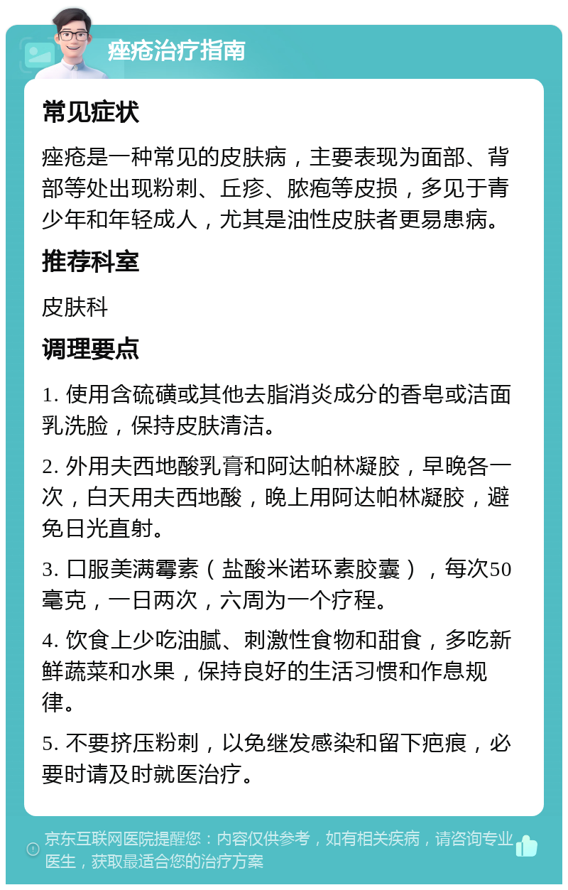 痤疮治疗指南 常见症状 痤疮是一种常见的皮肤病，主要表现为面部、背部等处出现粉刺、丘疹、脓疱等皮损，多见于青少年和年轻成人，尤其是油性皮肤者更易患病。 推荐科室 皮肤科 调理要点 1. 使用含硫磺或其他去脂消炎成分的香皂或洁面乳洗脸，保持皮肤清洁。 2. 外用夫西地酸乳膏和阿达帕林凝胶，早晚各一次，白天用夫西地酸，晚上用阿达帕林凝胶，避免日光直射。 3. 口服美满霉素（盐酸米诺环素胶囊），每次50毫克，一日两次，六周为一个疗程。 4. 饮食上少吃油腻、刺激性食物和甜食，多吃新鲜蔬菜和水果，保持良好的生活习惯和作息规律。 5. 不要挤压粉刺，以免继发感染和留下疤痕，必要时请及时就医治疗。