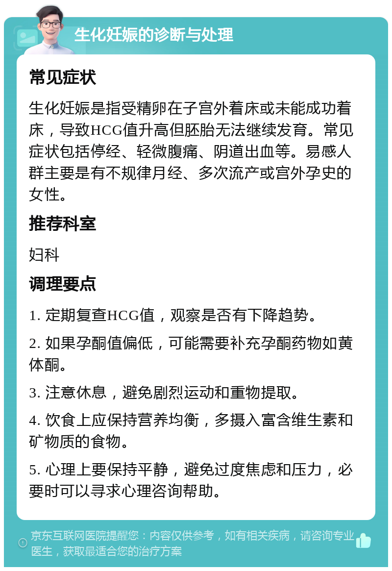 生化妊娠的诊断与处理 常见症状 生化妊娠是指受精卵在子宫外着床或未能成功着床，导致HCG值升高但胚胎无法继续发育。常见症状包括停经、轻微腹痛、阴道出血等。易感人群主要是有不规律月经、多次流产或宫外孕史的女性。 推荐科室 妇科 调理要点 1. 定期复查HCG值，观察是否有下降趋势。 2. 如果孕酮值偏低，可能需要补充孕酮药物如黄体酮。 3. 注意休息，避免剧烈运动和重物提取。 4. 饮食上应保持营养均衡，多摄入富含维生素和矿物质的食物。 5. 心理上要保持平静，避免过度焦虑和压力，必要时可以寻求心理咨询帮助。