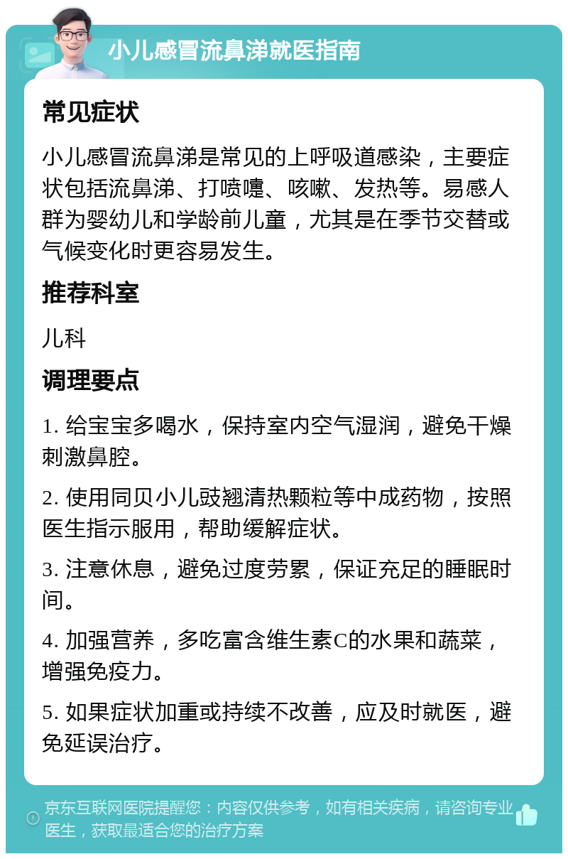 小儿感冒流鼻涕就医指南 常见症状 小儿感冒流鼻涕是常见的上呼吸道感染，主要症状包括流鼻涕、打喷嚏、咳嗽、发热等。易感人群为婴幼儿和学龄前儿童，尤其是在季节交替或气候变化时更容易发生。 推荐科室 儿科 调理要点 1. 给宝宝多喝水，保持室内空气湿润，避免干燥刺激鼻腔。 2. 使用同贝小儿豉翘清热颗粒等中成药物，按照医生指示服用，帮助缓解症状。 3. 注意休息，避免过度劳累，保证充足的睡眠时间。 4. 加强营养，多吃富含维生素C的水果和蔬菜，增强免疫力。 5. 如果症状加重或持续不改善，应及时就医，避免延误治疗。